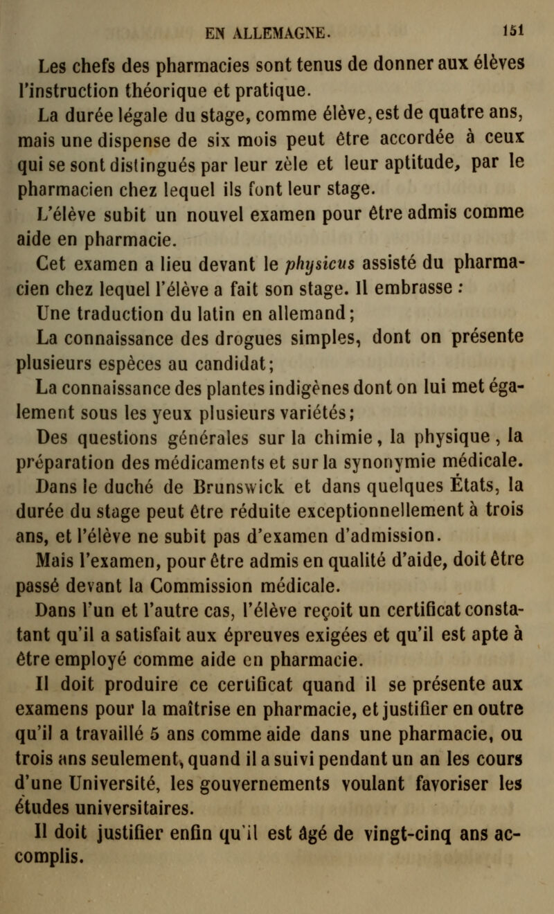 Les chefs des pharmacies sont tenus de donner aux élèves rinstruction théorique et pratique. La durée légale du stage, comme élève, est de quatre ans, mais une dispense de six mois peut être accordée à ceux qui se sont distingués par leur zèle et leur aptitude, par le pharmacien chez lequel ils font leur stage. L'élève subit un nouvel examen pour être admis comme aide en pharmacie. Cet examen a lieu devant le physicns assisté du pharma- cien chez lequel Télève a fait son stage. Il embrasse ; Une traduction du latin en allemand; La connaissance des drogues simples, dont on présente plusieurs espèces au candidat; La connaissance des plantes indigènes dont on lui met éga- lement sous les yeux plusieurs variétés; Des questions générales sur la chimie, la physique, la préparation des médicaments et sur la synonymie médicale. Dans le duché de Brunswick et dans quelques États, la durée du stage peut être réduite exceptionnellement à trois ans, et Télève ne subit pas d'examen d'admission. Mais Texamen, pour être admis en qualité d'aide, doit être passé devant la Commission médicale. Dans Tun et l'autre cas, l'élève reçoit un certificat consta- tant qu'il a satisfait aux épreuves exigées et qu'il est apte à être employé comme aide en pharmacie. Il doit produire ce certificat quand il se présente aux examens pour la maîtrise en pharmacie, et justifier en outre qu'il a travaillé 5 ans comme aide dans une pharmacie, ou trois ans seulement, quand il a suivi pendant un an les cours d'une Université, les gouvernements voulant favoriser les études universitaires. 11 doit justifier enfin qu'il est âgé de vingt-cinq ans ac- complis.