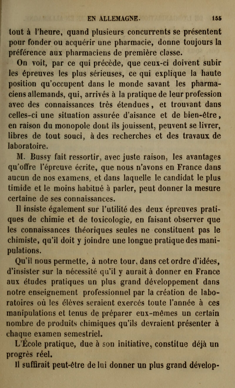 lout à l'heure, quand plusieurs concurrents se présentent pour fonder ou acquérir une pharmacie, donne toujours la préférence aux pharmaciens de première classe. On voit, par ce qui précède, que ceux-ci doivent subir les épreuves les plus sérieuses, ce qui explique la haute position qu'occupent dans le monde savant les pharma- ciens allemands, qui, arrivés à la pratique de leur profession avec des connaissances très étendues, et trouvant dans celles-ci une situation assurée d'aisance et de bien-être, en raison du monopole dont ils jouissent, peuvent se livrer, libres de tout souci, à des recherches et des travaux de laboratoire. M. Bussy fait ressortir, avec juste raison, les avantages qu'offre Tépreuve écrite, que nous n'avons en France dans aucun de nos examens, et dans laquelle le candidat le plus timide et le moins habitué à parler, peut donner la mesure certaine de ses connaissances. Il insiste également sur l'utilité des deux épreuves prati- ques de chimie et de toxicologie, en faisant observer que les connaissances théoriques seules ne constituent pas le chimiste, qu'il doit y joindre une longue pratique des mani- pulations. Qu'il nous permette, à notre tour, dans cet ordre d'idées, d'insister sur la nécessité qu'il y aurait à donner en France aux études pratiques un plus grand développement dans notre enseignement professionnel par la création de labo- ratoires où les élèves seraient exercés toute l'année à ces manipulations et tenus de préparer eux-mêmes un certain nombre de produits chimiques qu'ils devraient présenter à chaque examen semestriel, L'École pratique, due à son initiative, constitue déjà un progrès réel. Il suffirait peut-être de lui donner un plus grand dévelop-