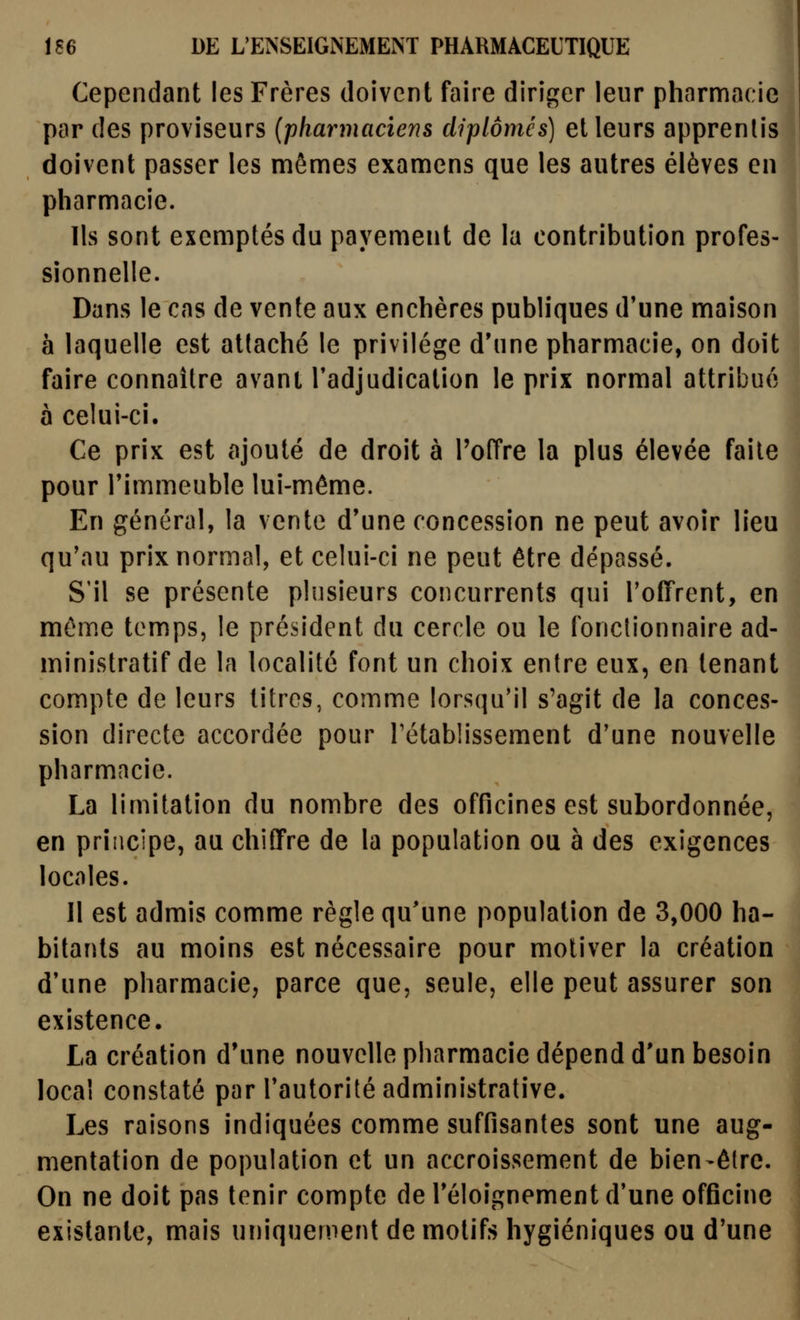 Cependant les Frères doivent faire diriger leur pharmacie par des proviseurs {pharmaciens diplômés) et leurs apprentis doivent passer les mêmes examens que les autres élèves en pharmacie. Ils sont exemptés du payement de la contribution profes- sionnelle. Dans le cas de vente aux enchères publiques d'une maison à laquelle est attaché le privilège d'une pharmacie, on doit faire connaître avant l'adjudication le prix normal attribué à celui-ci. Ce prix est ajouté de droit à l'offre la plus élevée faite pour l'immeuble lui-même. En général, la vente d'une concession ne peut avoir lieu qu'au prix normal, et celui-ci ne peut être dépassé. S'il se présente plusieurs concurrents qui l'offrent, en même temps, le président du cercle ou le fonctionnaire ad- ministratif de la localité font un choix entre eux, en tenant compte de leurs titres, comme lorsqu'il s'agit de la conces- sion directe accordée pour rétablissement d'une nouvelle pharmacie. La limitation du nombre des officines est subordonnée, en principe, au chiffre de la population ou à des exigences locales. Il est admis comme règle qu'une population de 3,000 ha- bitants au moins est nécessaire pour motiver la création d'une pharmacie, parce que, seule, elle peut assurer son existence. La création d'une nouvelle pharmacie dépend d'un besoin local constaté par l'autorité administrative. Les raisons indiquées comme suffisantes sont une aug- mentation de population et un accroissement de bien-être. On ne doit pas tenir compte de l'éloignement d'une officine existante, mais uniquement de motifs hygiéniques ou d'une