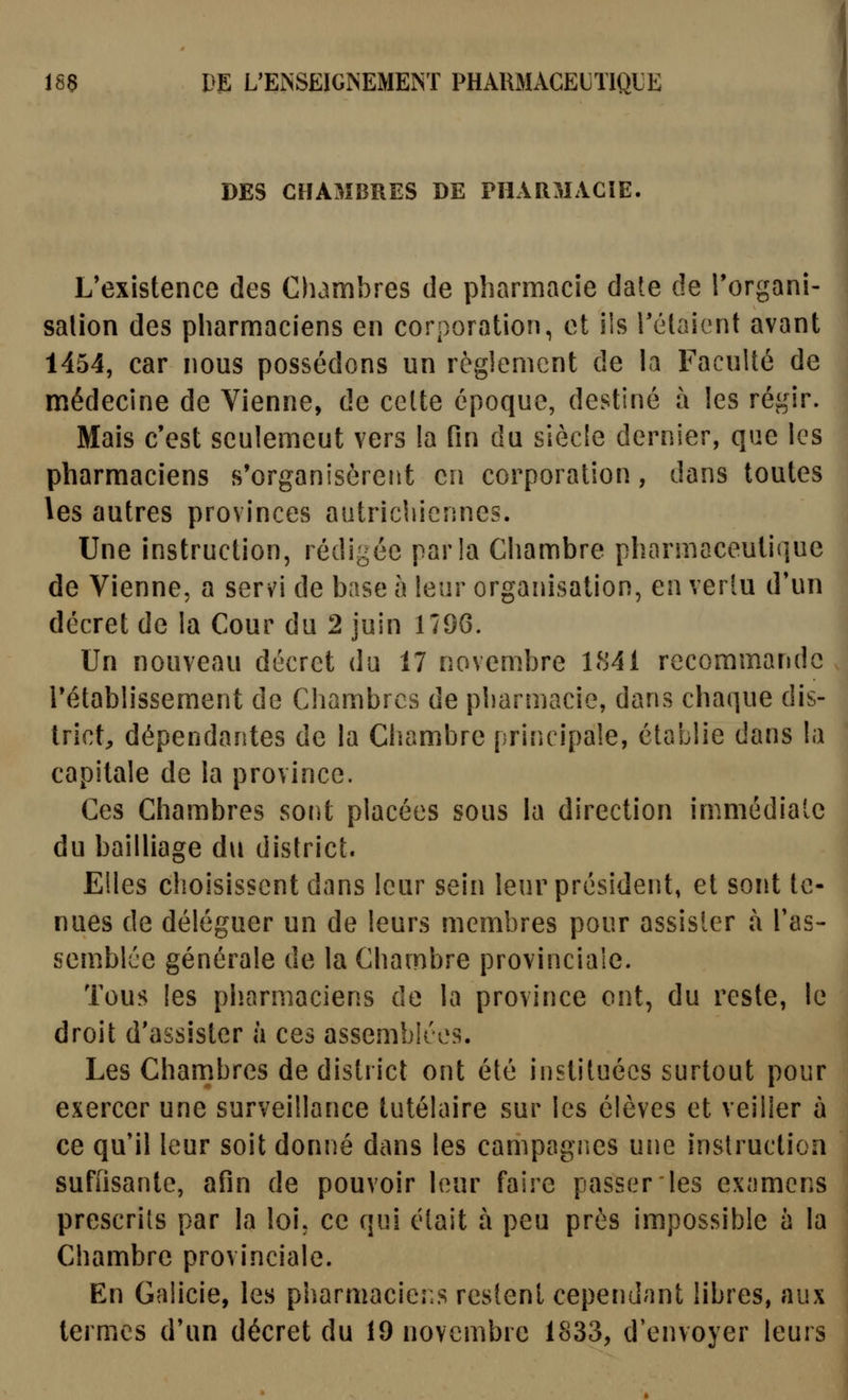 DES CHAMBRES DE PHARMACIE. L'existence des Chambres de pharmacie date de Torgani- salion des pharmaciens en corporation, et iis Tétaient avant 1454, car nous possédons un règlement de la Faculté de médecine de Vienne, de celte époque, destiné à les régir. Mais c'est seulemeut vers la fin du siècle dernier, que les pharmaciens s'organisèrent en corporation, dans toutes les autres provinces autriciiiennes. Une instruction, rédigée parla Chambre pharmaceutique de Vienne, a servi de base h leur organisation, en vertu d*un décret de la Cour du 2 juin 1796. Un nouveau décret du 17 novembre 1841 recomm.ande rétablissement de Chambres de pharmacie, dans chaque dis- trict, dépendantes de la Cliambre priîu ipale, établie dans la capitale de la province. Ces Chambres soiît placées sous la direction immédialc du bailliage du district. Elles choisissent dans leur sein leur président, et sont te- nues de déléguer un de leurs membres pour assister à l'as- semblée générale de la Chambre provinciale. Tous les pliarmaciens de la province ont, du reste, le droit d'assister à ces assemblées. Les Cham.bres de district ont été instituées surtout pour exercer une surveillance lutélaire sur les élèves et veiller à ce qu'il leur soit donné dans les campagnes une instruction suffisante, afin de pouvoir leur faire passer les exomcns prescrits par la loi, ce qui était à peu près impossible a la Chambre provinciale. En Galicie, les pharmaciens restent cependant libres, aux