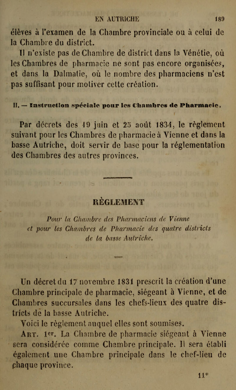 élèves à Texamen de la Chambre provinciale ou à celui de la Chambre du district. Il n'exisle pas de Chambre de district dans In Vénétie, où les Chambres de pharmacie ne sont pas encore organisées, et dans la Dalmalie, où le nombre des pharmaciens n'est pas suffisant pour motiver cette création. n. — Instruction spécîaîe pour les Chambres de Pharmacie* I Par décrets des 19 jnin et 25 août 1834j le règlement suivant pour les Chambres de pharmacien Vienne et dans la basse Autriche, doit servir de base pour la réglementation des Chambres des autres provinces. REGLEMENT Pour la Cliambrc des Pharmaciens de Vienne et pour les Chambres de Pharmacie des quatre districts de la basse Atitriche, Un décret du 17 novembre 1831 prescrit la création d'une Chambre principale de pharmacie, siégeant 5 Vienne, et de Chambres succursales dans les chefs-lieux des quatre dis- tricts de la basse Autriche. Voici le règlement auquel elles sont soumises. Art. 1er. La Chambre de pharmacie siégeant à Vienne sera considérée comme Chambre principale. 11 sera établi également une Chambre principale dans le chef-lieu de phaque province. 11*