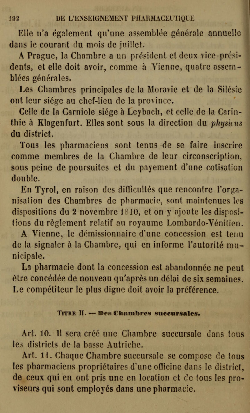 Elle ira également qu'une assemblée générale annuelle dans le courant du mois de juillet. A Prague, la Chambre a un président et deux vice-prési- dents, et elle doit avoir, comme à Vienne, quatre assem- blées générales. Les Chambres principales de la Moravie et de la Silésîe ont leur siège au chef-lieu de la province. Celle de la Carniole siège à Leybach, et celle de la Carin- thie à Klagenfurt. Elles sont sous la direction du pliys'uns du district. Tous les pharmaciens sont tenus de se faire inscrire comme membres de la Chambre de leur circonscription, sous peine de poursuites et du payement d'une cotisation double. En Tyrol, en raison des difficultés que rencontre Torgn- nisalion des Chambres de pharmacie, sont maintenues les dispositions du 2 novembre 1B10, et on y ajoute les disposi- tions du règlement relatif au royaume Lombardo-Vénilien. A Vienne, le démissionnaire d'une concession est tenu de la signaler à la Chambre, qui en informe l'autorité mu- nicipale. La pharmacie dont la concession est abandonnée ne peut être concédée de nouveau qu'après un délai de six semaines. Le compétiteur le plus digne doit avoir la préférence. Titre H. — ©es Chamlircs succnrsalefir. Art. 10. 11 sera créé une Chambre succursale dans tous les districts de la basse Autriche. Art. 1\, Chaque Chambre succursale se compose de (ous les pharmaciens propriétaires d'une officine dans le district, de ceux qui en ont pris une en location et de fous les pro- viseurs qui sont employés dans une pharmacie.