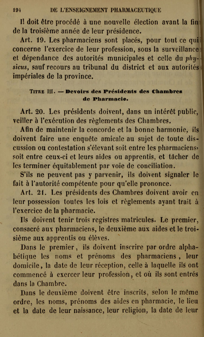 Il doit être procédé à une nouvelle élection avant la fin de la troisième année de leur présidence. Art. 19. Les pharmaciens sont placés, pour tout ce qui concerne Texercice de leur profession, sous la surveillance et dépendance des autorités municipales et celle du phy- sicus, sauf recours au tribunal du district et aux autorités > impériales de la province. Titre III . — Devoiris des Présidents» de» Chambres de Pharmacie* Art. 20. Les présidents doivent, dans un intérêt public, veiller à l'exécution des règlements des Chambres. | Afin de maintenir la concorde et la bonne harmonie, ils doivent faire une enquête amicale au sujet de toute dis- cussion ou contestation s'élevant soit entre les pharmaciens» soit entre ceux-ci et leurs aides ou apprentis, et tâcher de les terminer équitablement par voie de conciliation. S'ils ne peuvent pas y parvenir, ils doivent signaler le fait à l'autorité compétente pour qu'elle prononce. Art, 21. Les présidents des Chambres doivent avoir en leur possession toutes les lois et règlements ayant trait à Texercice de la pharmacie. Ils doivent tenir trois registres matricules. Le premier, consacré aux pharmaciens, le deuxième aux aides et le troi- sième aux apprentis ou élèves. Dans le premier, ils doivent inscrire par ordre alpha- bétique les noms et prénoms des pharmaciens , leur domicile, la date de leur réception, celle à laquelle ils ont commencé à exercer leur profession, et où ils sont entrés dans la Chambre. Dans le deuxième doivent être inscrits, selon le même ordre, les noms, prénoms des aides en pharmacie, le lieu et la date de leur naissance, leur religion, la date de leur