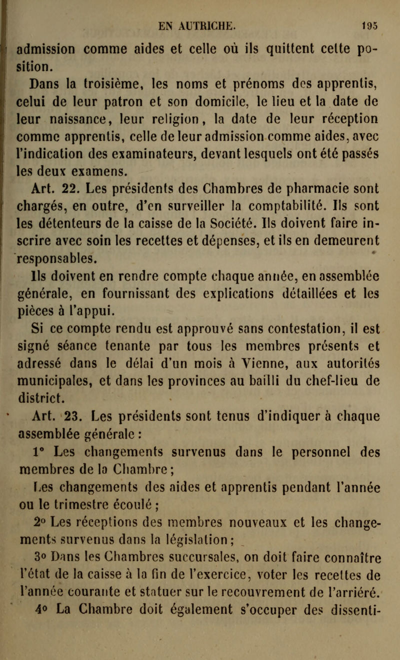 admission comme aides et celle où ils quittent celte po- sition. Dans la troisième» les noms et prénoms dos apprentis, celui de leur patron et son domicile, le lieu et la date de leur naissance, leur religion, la date de leur réception comme apprentis, celle de leur admission comme aides, avec l'indication des examinateurs, devant lesquels ont été passés les deux examens. Art. 22. Les présidents des Chambres de pharmacie sont chargés, en outre, d'en surveiller la comptabilité. Ils sont les délenteurs de la caisse de la Société. Ils doivent faire in- scrire avec soin les recettes et dépenses, et ils en demeurent responsables. Ils doivent en rendre compte chaque année, en assemblée générale, en fournissant des explications détaillées et les pièces à Tappui. Si ce compte rendu est approuvé sans contestation, il est signé séance tenante par tous les membres présents et adressé dans le délai d'un mois à Vienne, aux autorités municipales, et dans les provinces au bailli du chef-lieu de district. Art. 23. Les présidents sont tenus d'indiquer à chaque assemblée générale : 1** Les changements survenus dans le personnel des membres de la Chambre ; Les changements des aides et apprentis pendant Tannée ou le trimestre écoulé ; 2» Les réceptions des membres nouveaux et les change- ments survenus dans la législation; 3o Dans les Chambres succursales, on doit faire connaître l'état de la caisse à la fin de l'exercice, voter les receltes de l'année courante et statuer sur le recouvrement de l'arriéré. 40 La Chambre doit également s'occuper des dissenti-