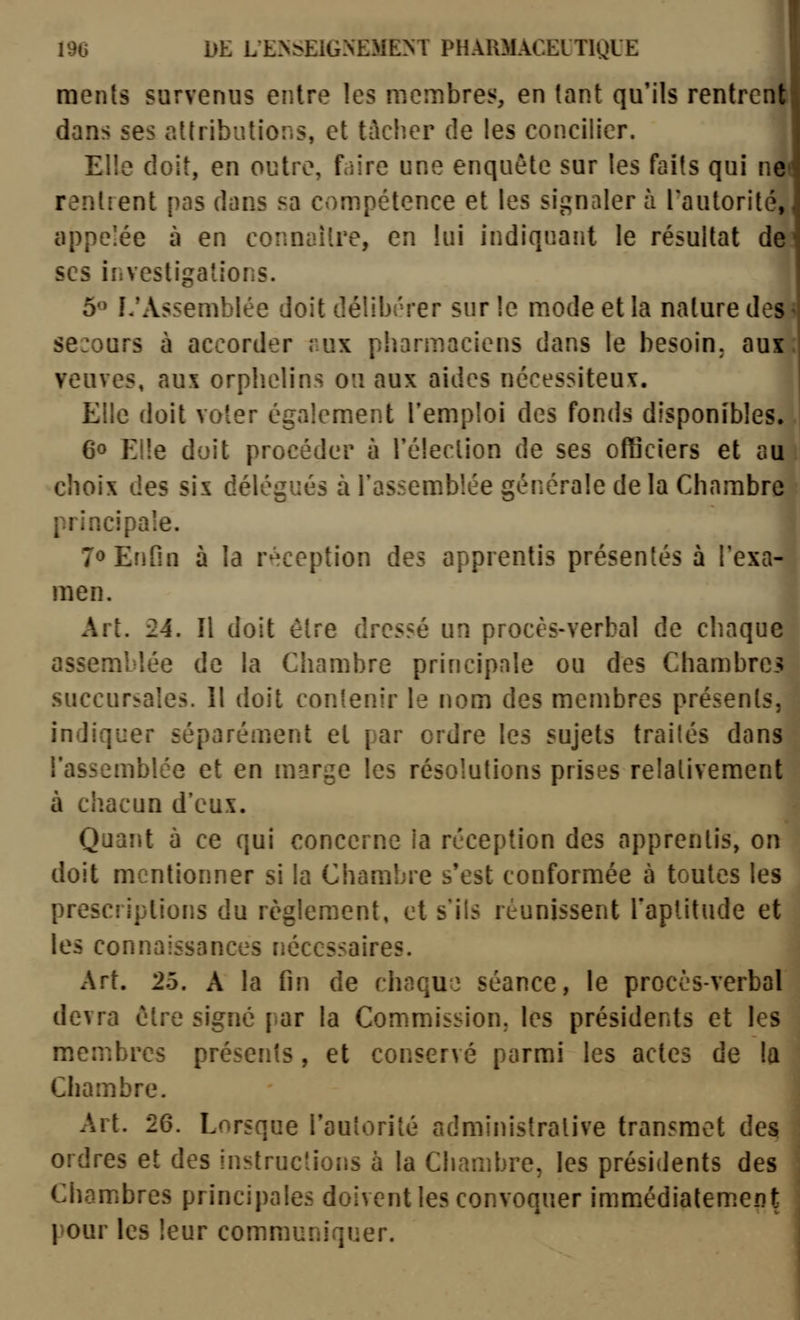 i! 196 DE L'E>bElGNEMEM PHARMACElTIQUE ments survenus entre les membres, en tant qu'ils rentrent dans ses attributions, et tacher de les concilier. Elle doit, en outre, faire une enquête sur les faits qui net rentrent pas dans sa compétence et les signaler à l'autorité, appelée à en connaître, en lui indiqnaiit le résultat de ses investigations. 5« L*Assemblée doit délibérer sur le mode et la nature des < secours à accorder rux pharmaciens dans le besoin, aux: veuves, aux orphelins ou aux aides nécessiteux. Elle doit voter également l'emploi des fonds disponibles. 60 Elle doit procéder à Téleclion de ses officiers et au choix des sis délégués à rassemblée générale de la Chambre principale. 70 Enfin à la r^^ception des apprentis présentés à l'exa- men. Art. 24. Il doit être dressé un procès-verbal de chaque assemblée de la Chambre principale ou des Chambre.? succursales. Il doit contenir le nom des membres présents, indiquer séparément et par ordre les sujets trailés dans l'assemblée et en marge les résolutions prises relativement à chacun d'eux. Quant à ce qui concerne la réception des apprentis, on doit mentionner si la Chambre s'est conformée à toutes les prescriptions du règlement, et s'ils réunissent l'aptitude et les connaissances nécessaires. Art. 25. A la fin de chaqu} séance, le procès-verbal devra être signé par la Commission; les présidents et les membres présents, et conservé parmi les actes de la Chambre. Art. 26. Lorsque l'autorité administrative transmet des ordres et des instructions à la Chambre, les présidents des Chambres principales doivent les convoquer immédiatem.ent pour les leur communiquer.
