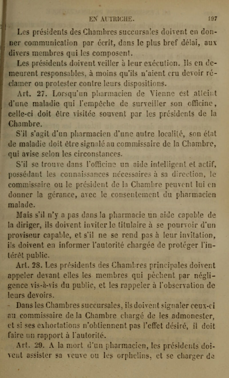 Les présidents des Chambres succursales doivent en don- ner communication par écrit, dans le plus bref délai, aux divers membres qui les composent. Les présidents doivent veiller à leur exécution. Ils en de- meurent responsables, à moins qu'ils n'aient cru devoir ré- clamer ou protester contre leurs dispositions. Art. 27. Lorsqu'un pliarmacien de Vienne est alleîj.l i d'une maladie qui Tempôche de surveiller son officine, , celle-ci doit être visitée souvent par les présidents de la I Chambre. S'il s'agit d'un pharmacien d'une autre localité, son état de maladie doit être signalé au commissaire de la Chambre, qui avise selon les circonstances. S'il se trouve dans rolScino un aide intelligeiii et actif, possédant les connaissances nécessaires à sa direction, le commissaire ou le président de la Cham.bre peuvent lui en donner la gérance, avec le consentement du pharmacien malade. Mais s'il n'y a pas dans la pharm^acie un aide capable de la diriger, ils doivent inviter le titulaire à se pourvoir d'un proviseur capable, et s'il ne se rend pas à leur invitation, ils doivent e:i informer Tautorité chargée de protéger l'in- térét public. Art. 28. Les présidents des Chambres principales doivent appeler devant elles les membres qui pèchent par négli- gence vis-à-vis du public, et les rappeler à l'observation de leurs devoirs. - Dans les Chambres succursales, ils doivent signaler ceux-ci ail com.missaire de la Chambre diargé de les admonester, et si ses exhortations n'obtiennent pas l'effet désiré, il doit faire un rapport à l'autorité. Art. 29. A la mort d'un pharmacien, les présidents doî- NCiit assister sa veuve ou les orphelins, et se charger d«2