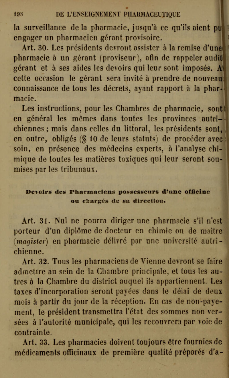 la surveillance delà pharmacie, jusqu'à ce qu'ils aient pi engager un pharmacien gérant provisoire. Art. 30. Les présidents devront assister à la remise d*unel pharmacie à un gérant (proviseur), afin de rappeler audit) gérant et à ses aides les devoirs qui leur sont imposés. AJ cette occasion le gérant sera invité à prendre de nouveauJ connaissance de tous les décrets, ayant rapport à la phar- macie. Les instructions, pour les Chambres de pharmacie, sont en général les mêmes dans toutes les provinces autri-| chiennes ; mais dans celles du littoral, les présidents sont, en outre, obh'gés (§ 10 de leurs statuts) de procéder avec soin, en présence des médecins experts, à l'analyse chi- mique de toutes les matières toxiques qui leur seront sou- mises par les tribunaux. Dcvoirg des Pharmaciens posf^esscnrs d'nnc ofliciiic ou chargés de sa direction. Art. 31. Nul ne pourra diriger une pharmacie s'il n'est porteur d'un diplôme de docteur en chimie ou de maître {macjister) en pharmacie délivré par une université autri- chienne. Art. 32. Tous les pharmaciens de Vienne devront se fciire admettre au sein de la Chambre principale, et tous les au- tres à la Chambre du district auquel ils appartiennent. Les taxes d'incorporation seront payées dans le délai de deux mois à partir du jour de la réception. En cas de non-paye- ment, le président transmettra l'état des sommes non ver- sées à l'autorité municipale, qui les recouvrera par voie de contrainte. Art. 33. Les pharmacies doivent toujours être fournies de médicaments officinaux de première qualité préparés d'à-