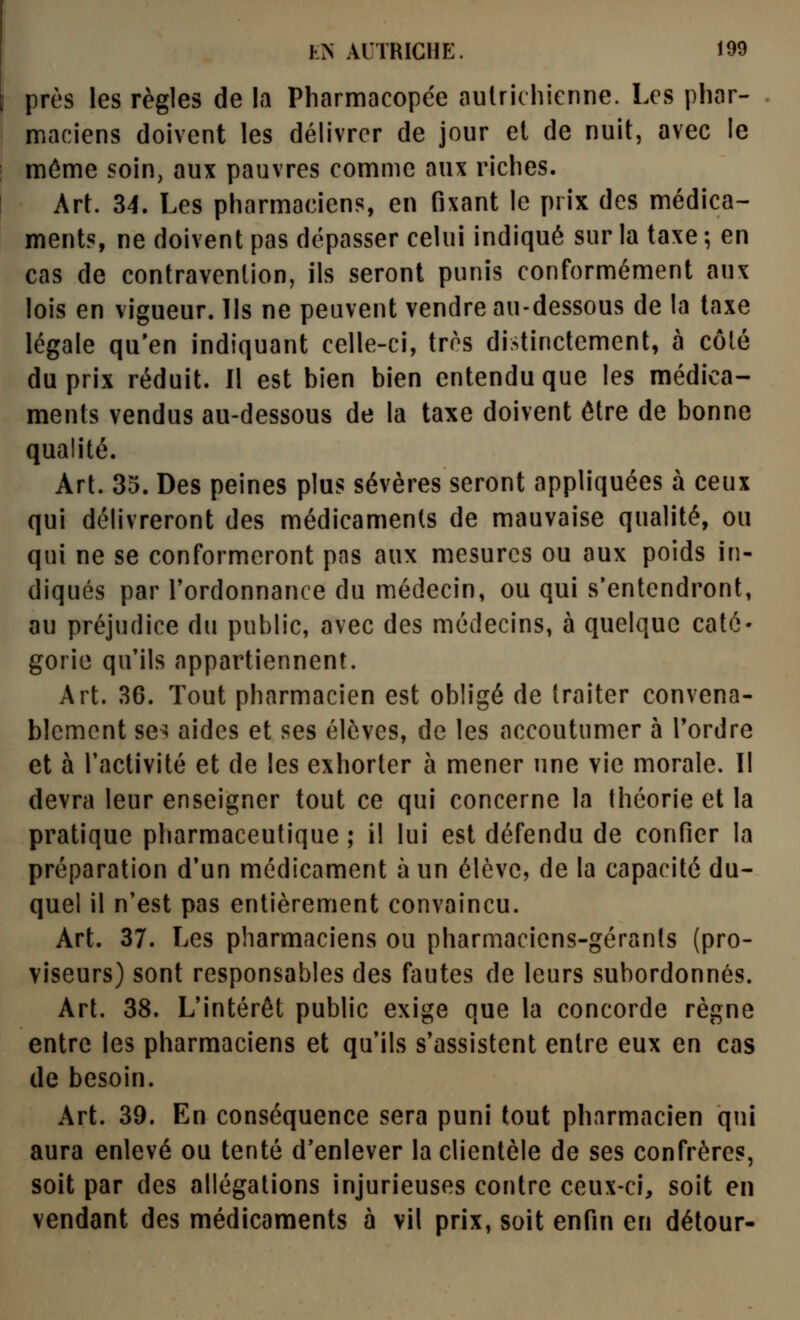 près les règles de la Pharmacopée aulrichicnne. Les phar- maciens doivent les délivrer de jour et de nuit, avec le môme soin, aux pauvres comme aux riches. Art. 34. Les pharmaciens, en fixant le prix des médica- ments, ne doivent pas dépasser celui indiqué sur la taxe ; en cas de contravention, ils seront punis conformément aux lois en vigueur. Ils ne peuvent vendre au-dessous de la taxe légale qu'en indiquant celle-ci, très distinctement, à côté du prix réduit. Il est bien bien entendu que les médica- ments vendus au-dessous de la taxe doivent être de bonne qualité. Art. 35. Des peines plus sévères seront appliquées à ceux qui délivreront des médicaments de mauvaise qualité, ou qui ne se conformeront pas aux mesures ou aux poids in- diqués par Tordonnance du médecin, ou qui s'entendront, au préjudice du public, avec des médecins, à quelque caté- gorie qu'ils appartiennent. Art. 36. Tout pharmacien est obligé de traiter convena- blement ses aides et ses élèves, de les accoutumer à Tordre et à l'activité et de les exhorter à mener une vie morale. 11 devra leur enseigner tout ce qui concerne la théorie et la pratique pharmaceutique ; il lui est défendu de confier la préparation d'un médicament à un élève, de la capacité du- quel il n'est pas entièrement convaincu. Art. 37. Les pharmaciens ou pharmaciens-gérants (pro- viseurs) sont responsables des fautes de leurs subordonnés. Art. 38. L'intérêt public exige que la concorde règne entre les pharmaciens et qu'ils s'assistent entre eux en cas de besoin. Art. 39. En conséquence sera puni tout pharmacien qui aura enlevé ou tenté d'enlever la clientèle de ses confrères, soit par des allégations injurieuses contre ceux-ci, soit en vendant des médicaments à vil prix, soit enfin en détour-
