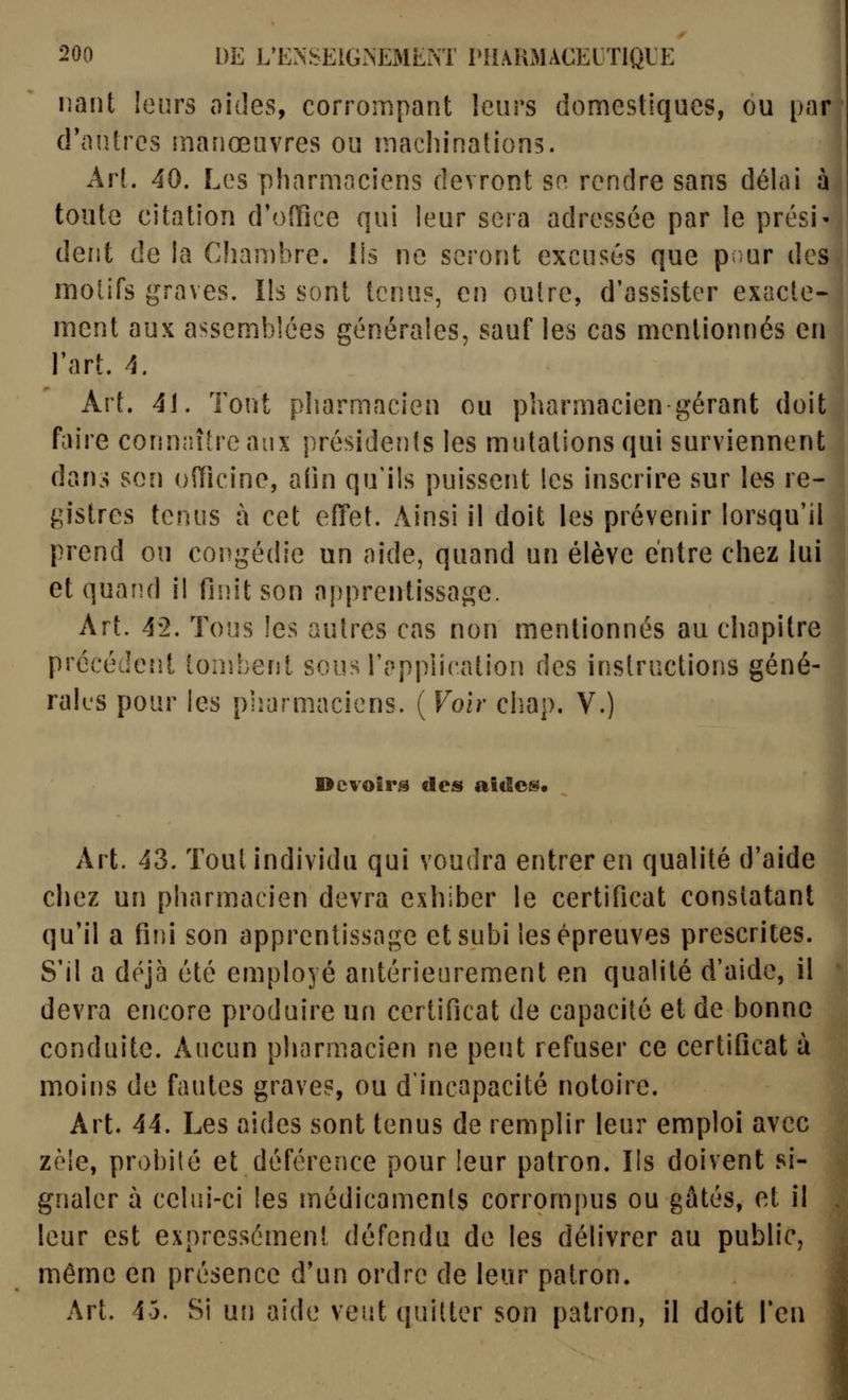 liant leurs aides, corrompant leurs domestiques, ou parj d'antres manœuvres ou machinations. Art. 40. Les pharmaciens devront se rendre sans délai à toute citation d'office qui leur sera adressée par le prési' dent de la Chambre. Ils ne seront excusés que p^ur des motifs graves. Ils sont tenus, en outre, d'assister exacte- ment aux assemblées générales, sauf les cas mentionnés en l'art. 4. Art. 4i. Tout pharmacien ou pharmacien gérant doit faire conniaheaiix présidenis les mutations qui surviennent dans son officine, afin qu'ils puissent les inscrire sur les re- gistres tenus à cet efifet. Ainsi il doit les prévenir lorsqu'il prend ou congédie un aide, quand un élève entre chez lui et quand il finit son apprentissage. Art. 42. Tous les autres cas non mentionnés au chapitre précédent tombent sous l'application des instructions géné- rales pour les plîarmacicns. ( Voir chap. V.) Devoir.^ de» aides* Art. 43. Tout individu qui voudra entrer en qualité d'aide chez un pharmacien devra exhiber le certificat constatant qu'il a fini son apprentissage et subi les épreuves prescrites. S'il a déjà été employé antérieurement en qualité d'aide, il devra encore produire un certificat de capacité et de bonne conduite. Aucun pharmacien ne peut refuser ce certificat à moins de fautes graves, ou d'incapacité notoire. Art. 44. Les aides sont tenus de remplir leur emploi avec zèle, probité et déférence pour leur patron. lis doivent si- gnaler à celui-ci les médicamenls corrompus ou gâtés, et il leur est expressément défendu de les délivrer au public, même en présence d'un ordre de leur patron. Art. 43. Si un aide veut quitter son patron, il doit Ten