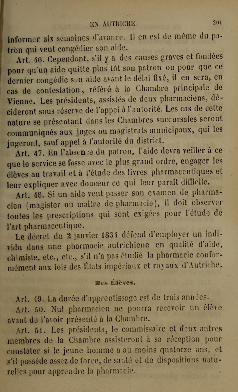 informer six scma'nics d'avance. 1! en est de m(*'mc (la pa- trôn qui veut congé(!icr son aide. Art. 46. Cependant, s'il y a des causes graves et fondées pour qu'un aide quitte plus tôt son patron ou pour que ce dernier congédie Sun aide avant le délai fixé, il en sera, en cas de contestation, référé à la Chambre principale de Vienne. Les présidents, assistés de deux pharmaciens, dé- cideront sous réserve de l'appel à l'autorité. Les cas de cette nature se présentant dans les Chambres succursales seront communiqués aux juges ou magistrats municipaux, qui les jugeront, souf appel à l'autorité du district. A\[. 47. En rabs(n:e du patron, l'aide devra veiller à ce que le service se fasse avec le plus grand ordre, engager les élèves au travail et à l'étude des livres pharmaceutiques et leur expliquer avec douceur ce qui leur paraît difficile. Art. 48. Si un aide veut passer son examen de pharma- cien (magister ou maiîre de pharmacie), il doit observer toutes les prescriptions qui sont exigées pour l'étude de l'art pharmaceutique. Le décret du 2 janvier 183^ défend d'employer un indi- vidu dans une pharmacie autrichiene en qualité d'aide, chimiste, etc., etc., s'il n'a pas étudié la pharmacie confor- rnément aux lois des États impériaux et royaux d'Autriche. EScs SîIIèvcs, Art. 40. La durée d'apprentissage est de trois années. Art. 50. Nul pharmacien ne pourra recevoir un élève avaiit de l'avoir présenté à la Ciiamhre. Art. 51. Les présidents, le commissaire et deux autres membres de la Chambre assisteront à sa réception pour constater si le jeune homme a au moins quatorze ans, et s'il possède assez de force, de sar.té et de dispositions liatii- rclles pour apprendre la pharnricie.