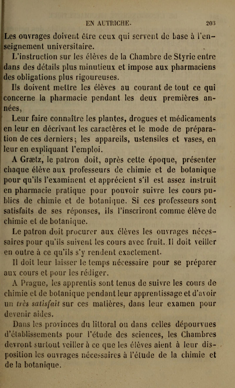 Les ouvrages doiveiit ôlre ceux qui scrvciit de base à l'en- seignement universitaire. L'instruction sur les élèves de la Chambre de Styrie entre dans des détails plus minutieux et impose aux pharmaciens des obh'galions plus rigoureuses. Ils doivent mettre les élèves au courant de tout ce qui concerne la pharmacie pendant les deux premières an- nées. Leur faire connaître les plantes, drogues et médicaments en leur en décrivant les caractères et le mode de prépara- tion de ces derniers 5 les appareils, ustensiles et vases, en leur en expliquant l'emploi. A Grsetz, le patron doit, après cette époque, présenter chaque élève aux professeurs de chimie et de botanique pour qu'ils Texaminent et apprécient s'il est assez instruit en pharmacie pratique pour pouvoir suivre les cours pu- blics de chimie et de botanique. Si ces professeurs sont satisfaits de ses réponses, ils l'inscriront comme élève de chimie et de botanique. Le patron doit procurer aux élèves les ouvrages néces- saires pour qu'ils suivent les cours avec fruit. Il doit veiller en outre à ce qu'ils s'y rendent exactement. 11 doit leur laisser le temps nécessaire pour se préparer aux cours et pour les rédiger. A Prague, les apprentis sont tenus de suivre les cours de chimie et de botanique pendant leur apprentissage et d'avoir un très satisfait sur ces matières, dans leur examen pour devenir aides. Dans les provinces du littoral ou dans celles dépourvues d'établissements pour l'étude des sciences, les Chambres devront surtout veiller à ce que les élèves aient à leur dis- position les ouvrages nécessaires à l'étude de la chimie et de la botanique.