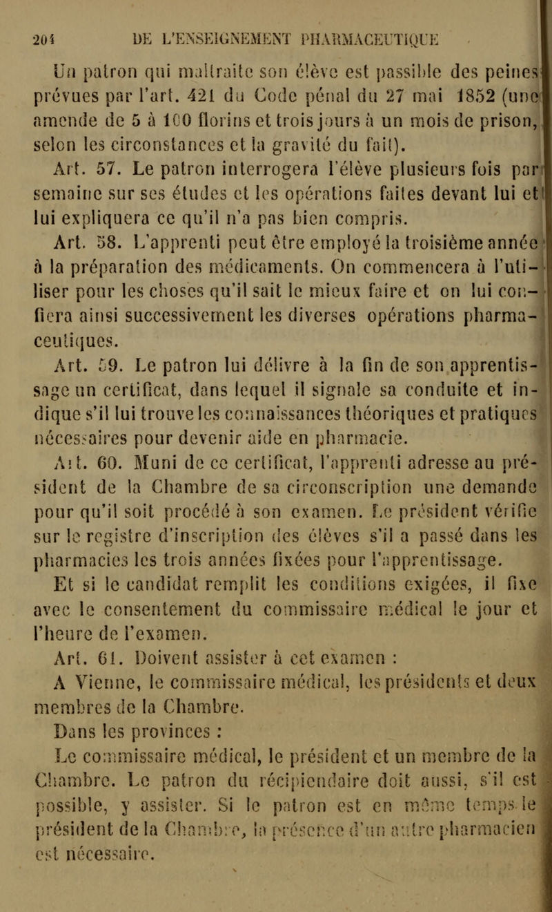 Un patron qui mallraite son éîèvo est passible des peines prévues par l'art. 421 du Code pénal du 27 mai 1852 (une amende de 5 à ICO florins et trois jours à un mois de prison, selon les circonstances et la gravité du faif). Art. 57. Le patron interrogera l'élève plusieurs fois par semaine sur ses études et les opérations faites devant lui etl lui expliquera ce qu'il n'a pas bien compris. Art. 58. L'apprenti peut être employé la troisième année' à la préparation des médicaments. On commencera à l'uti-'- liser pour les choses qu'il sait le mieux faire et on lui cor.- fiera ainsi successivement les diverses opérations pharma- ceutiques. Art. ^9. Le patron lui délivre à la fin de son apprentis- sage un certificat, dans lequel il signale sa conduite et in- dique s'il lui trouve les connaissances théoriques et pratiques j nôces.^aires pour devenir aide en pharmacie. Aï t. 60. Muni de ce certificat, l'apprenti adresse au pré- sident de la Chambre de sa circonscription une demand pour qu'il soit procédé h son examen. Lo président vérifie sur le registre d'inscription des élèves s'il a passé dans les pliarmacies les trois années fixées pour l'apprentissage. Et si le candidat remiplit les conditions exigées, il fixe avec le consentement du commissaire médical le jour et l'heure de l'examen. Art. Gl. Doivent assister h cet examen : A Vienne, le commissaire médical, les présidents et deux membres de la Chambre. Dans les provinces : Le commissaire médical, le président et un membre de la Chambre. Le patron du récipiendaire doit aussi, s'il est possible, y assister. Si le patron est en même temps le présiilent de la Chand): e, la présence d'un autre pharmacien est nécessaire. 1