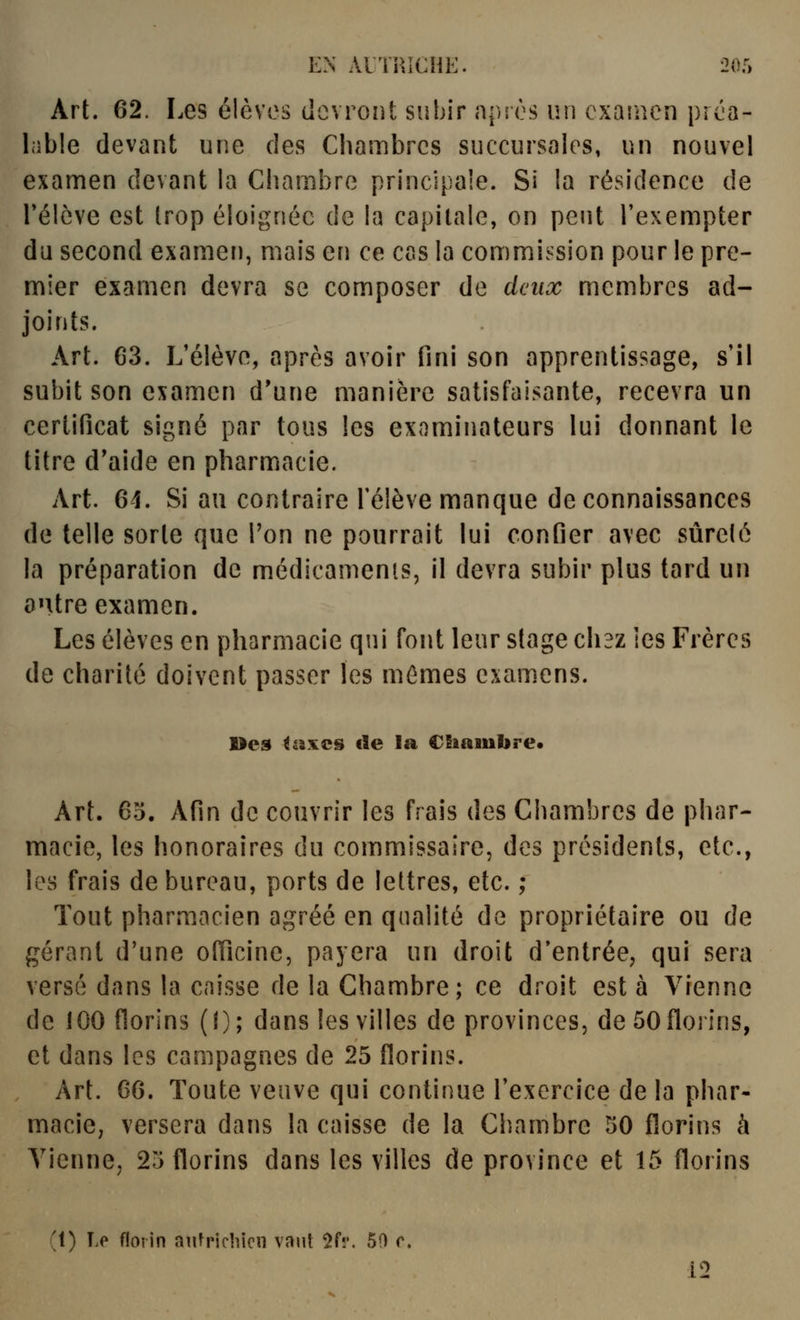 Art. 62. Les élèves devront subir après un examen préa- lable devant une des Chambres succursales, un nouvel examen devant la Chambre principale. Si la résidence de relève est trop éloignée de la capitale, on peut l'exempter du second examer), mais en ce cas la commission pour le pre- mier examen devra se composer de deux membres ad- joints. Art. 63. L'élève, après avoir fini son apprentissage, s'il subit son examen d'une manière satisfaisante, recevra un certificat signé par tous les examinateurs lui donnant le titre d*aide en pharmacie. Art. 61. Si au contraire l'élève manque de connaissances de telle sorte que Ton ne pourrait lui confier avec sûreté la préparation de médicaments, il devra subir plus tard un antre examen. Les élèves en pharmacie qui font leur stage ch3z ies Frères de charité doivent passer les mêmes examens. Des <axcs de la CSiambre* Art. 65. Afin de couvrir les frais des Chambres de phar- macie, les honoraires du commissaire, des présidents, etc., les frais de bureau, ports de lettres, etc. ; Tout pharmacien agréé en qualité de propriétaire ou de gérant d'une ofiîcine, payera un droit d*entrée, qui sera versé dans la caisse de la Chambre; ce droit est à Vienne de 100 florins (1); dans les villes de provinces, de 50 florins, et dans les campagnes de 25 florins. Art. 66. Toute veuve qui continue l'exercice de la phar- maciO; versera dans la caisse de la Chambre 50 florins à Tienne, 25 florins dans les villes de province et 15 florins (1) Le florin aiifricliion vaut ^fr. 50 r. 12