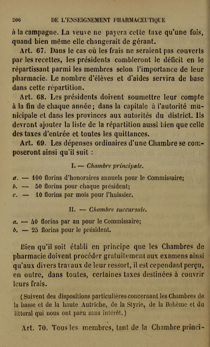 à la campagne. La veuve ne payera cette taxe qu'une fois, quand bien môme elle changerait de gérant. Art. 67. Dans le cas où les frais ne seraient pas couverts par les recettes, les présidents combleront le déficit en le répartissant parmi les membres selon Timportance de leur pharmacie. Le nombre d'élèves et d*aides servira de base dans cette répartition. Art. 68. Les présidents doivent soumettre leur compte à la fin de chaque année; dans la capitale à l'autorité mu- nicipale et dans les provinces aux autorités du district. Ils devront ajouter la liste de la répartition aussi bien que celle des taxes d'entrée et toutes les quittances. Art. 69. Les dépenses ordinaires d'une Chambre se com- poseront ainsi qu'il suit : L — Chambre principale, a. — 100 florins d'honoraires annuels pour le Commissaire; 6. — 60 florins pour chaque président; c, — 10 florins par mois pour l'huissier. II. — Chambre succursale, a. — ZiO florins par an pour le Commissaire; b. — 25 florins pour le président. Bien qu'il soit établi en principe que les Chambres de pharmacie doivent procéder gratuitement aux examens ainsi qu'aux divers travaux de leur ressort, il est cependant perçu, en outre, dans toutes, certaines taxes destinées à couvrir leurs frais. ( Suivent des dispositions particulières concernant les Chambres de la basse et de la haute Autriche, de la Styrie, de la Bohème et du littoral qui nous ont paru sans intérêt.) Art. 70. Tous les membres, tant de la Chambre princi-
