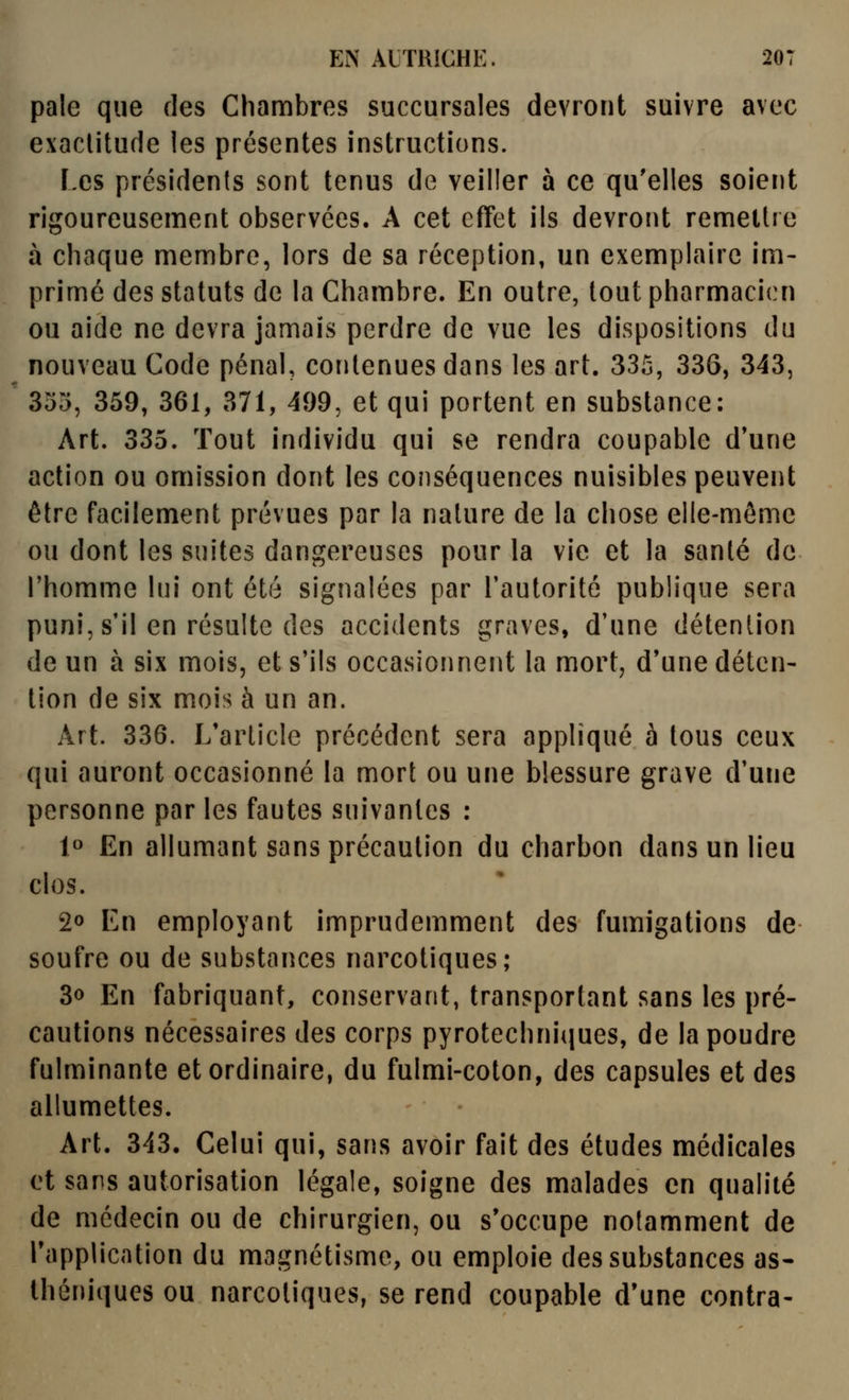 pale que des Chambres succursales devront suivre avec exactitude les présentes instructions. Les présidents sont tenus de veiller à ce qu'elles soient rigoureusement observées. A cet effet ils devront remettre à chaque membre, lors de sa réception, un exemplaire im- primé des statuts de la Chambre. En outre, tout pharmacien ou aide ne devra jamais perdre de vue les dispositions du nouveau Code pénal, contenues dans les art. 335, 336, 343, 355, 359, 361, 371, 499, et qui portent en substance: Art. 335. Tout individu qui se rendra coupable d'une action ou omission dont les conséquences nuisibles peuvent être facilement prévues par la nature de la chose elle-même ou dont les suites dangereuses pour la vie et la santé de l'homme lui ont été signalées par l'autorité publique sera puni, s'il en résulte des accidents graves, d'une détention de un à six mois, et s'ils occasionnent la mort, d'une déten- tion de six mois à un an. Art. 336. L'article précédent sera appliqué à tous ceux qui auront occasionné la mort ou une blessure grave d'une personne par les fautes suivantes : 1» En allumant sans précaution du charbon dans un lieu clos. 20 En employant imprudemment des fumigations de soufre ou de substances narcotiques; 3o En fabriquant, conservant, transportant sans les pré- cautions nécessaires des corps pyrotechni(|ues, de la poudre fulminante et ordinaire, du fulmi-coton, des capsules et des allumettes. Art. 343. Celui qui, sans avoir fait des études médicales et sans autorisation légale, soigne des malades en qualité de médecin ou de chirurgien, ou s'occupe notamment de l'application du magnétisme, ou emploie des substances as- théniques ou narcotiques, se rend coupable d'une contra-