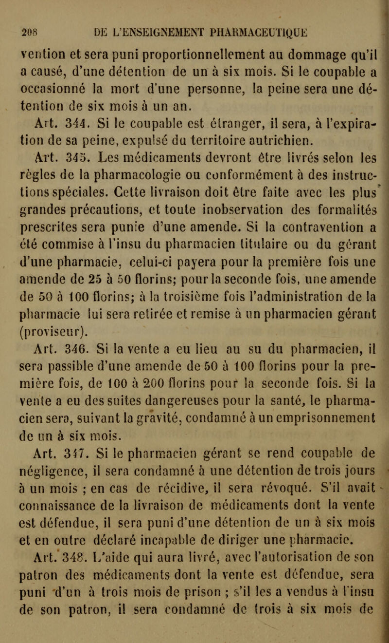 vention et sera puni proportionnellement au dommage qu'il a causé, d'une détention de un à six mois. Si le coupable a occasionné la mort d'une personne, la peine sera une dé- tention de six mois a un an. Art. 344. Si le coupable est étranger, il sera, à l'expira- tion de sa peine, expulsé du territoire autrichien. Art. 345. Les médicaments devront être livrés selon les règles de la pharmacologie ou conformément à des instruc- tions spéciales. Cette livraison doit être faite avec les plus grandes précautions, et toute inobservation des formalités prescrites sera punie d'une amende. Si la contravention a été commise à l'insu du pharmacien titulaire ou du gérant d'une pharmacie, celui-ci payera pour la première fois une amende de 25 à 50 florins; pour la seconde fois, une amende de 50 à 100 florins; à la troisième fois l'administration de la pharmacie lui sera retirée et remise à un pharmacien gérant (proviseur). Art. 346. Si la vente a eu lieu au su du pharmacien, il sera passible d'une amende de 50 ù 100 florins pour la pre- mière fois, de 100 à 200 florins pour la seconde fois. Si la vente a eu des suites dangereuses pour la santé, le pharma- cien sera, suivant la gravité, condamné à un emprisonnement de on à six mois. Art. 317. Si le pharmacien gérant se rend coupable de négligence, il sera condamné à une détention de trois jours 5 un mois ; en cas de récidive, il sera révoqué. S'il avait connaissance de la livraison de médicaments dont la vente est défendue, il sera puni d'une détention de un à six mois et en outre déclaré incapable de diriger une pharmacie. Art. 348. l/aide qui aura livré, avec l'autorisation de son patron des médicaments dont la vente est défendue, sera puni 'd'un à trois mois de prison ; s'il les a vendus à l'insu de son patron, il sera condamné de trois à six mois de