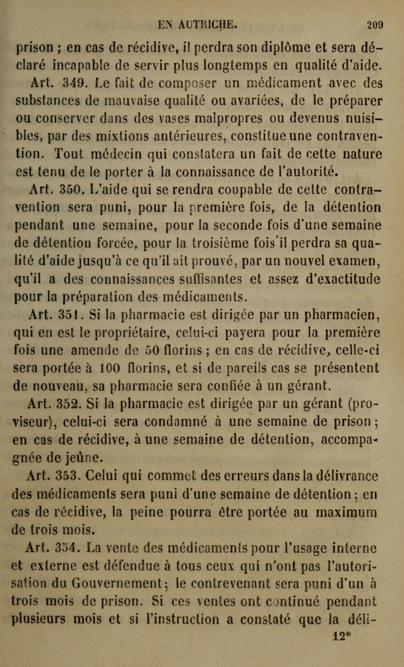 prison ; en cas de récidive, il perdra son diplôme et sera dé- claré incapable de servir plus longtemps en qualité d'aide. Art. 349. Le fait de composer un médicament avec des substances de mauvaise qualité ou avariées, de le préparer ou conserver dans des vases malpropres ou devenus nuisi- bles, par des mixtions antérieures, constitue une contraven- tion. Tout médecin qui constatera un fait de cette nature est tenu de le porter à la connaissance de l'autorité. Art. 350. L'aide qui se rendra coupable de cette contra- vention sera puni, pour la première fois, de la détention pendant une semaine, pour la seconde fois d'une semaine de détention forcée, pour la troisième fois'il perdra sa qua- lité d'aide jusqu'à ce qu'il ait prouvé, par un nouvel examen, qu'il a des connaissances suffisantes et assez d'exactitude pour la préparation des médicaments. Art. 351. Si la pharmacie est dirigée par un pharmacien, qui en est le propriétaire, celui-ci payera pour la première fois une amende de 50 florins ; en cas de récidive, celle-ci sera portée à 100 florins, et si de pareils cas se présentent de nouveau, sa pharmacie sera confiée à un gérant. Art. 352. Si la pharmacie est dirigée par un gérant (pro- viseur), celui-ci sera condamné à une semaine de prison; en cas de récidive, aune semaine de détention, accompa- gnée de jeûne. Art. 353. Celui qui commet des erreurs dans la délivrance des médicaments sera puni d'une semaine de détention ; en cas de récidive, la peine pourra être portée au maximum de trois mois. Art. SM. La vente des médicaments pour l'usage interne et externe est défendue à tous ceux qui n'ont pas l'autori- sation du Gouvernement; le contrevenant sera puni d'un à trois mois de prison. Si ces ventes ont continué pendant plusieurs mois et si l'instruction a constaté que la déli- 12*