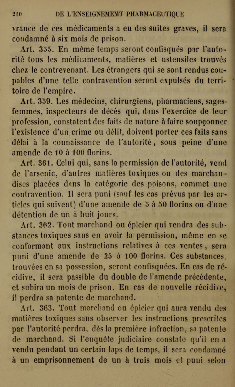 vrance de ces médicaments a eu des suites graves, il sera coîidamné à six mois de prison. Art. 355. En môme temps seroîit confisqués par Tauto- rité tous les médicaments, matières et ustensiles trouvés chez le contrevenant. Les étrangers qui se sont rendus cou- pables d'une telle contravention seront expulsés du terri- toire de Tempire. Art. 359. Les médecins, chirurgiens, pharmaciens, sages- femmes, inspecteurs de décès qui, dans Texercice de leur profession, constatent des faits de nature à faire soupçonner l'existence d'un crime ou délit, doivent porter ces faits sans délai à la connaissance de l'autorité, sous peine d'une amende de 10 à 100 florins. Art. 361. Celui qui, sans la permission de l'autorité, vend de l'arsenic, d'autres matières toxiques ou des marchan- dises placées dans la catégorie des poisons, commet une contravention. Il sera puni (sniif les cas prévus par les ar- ticles qui suivent) d'une amende de 5 à 50 florins ou d'une détention de un à huit jours. Art. 362. Tout marcliand ou épicier qui vendra des sub- stances toxiques sans en avoir la permission, môme en se conformant aux instructions relatives à ces ventes, sera puni d'une amende de 25 à 100 florins. Ces substances, trouvées en sa possession, seront confisquées. En cas de ré- cidive, il sera passible du double de l'amende précédente, et subira un mois de prison. En cas de nouvelle récidive, il perdra sa patente de marchand. Art. 363. Tout marchand ou épicier qui aura vendu des matières toxiques sans observer les instructions prescrites par l'autorité perdra, dès la première infraction, sa patente de marchand. Si Tenquôte judiciaire constate qu'il en a vendu pendant un certain laps de temps, il sera condamné à un emprisonnement de un à trois mois et puni selon