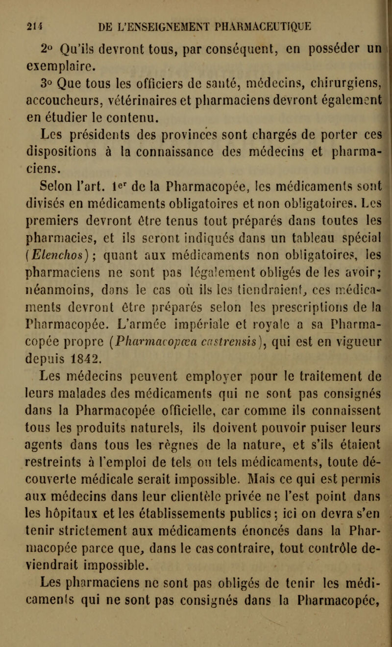 2o Qu'ils devront tous, par conséquent, en posséder uni exemplaire. 30 Que tous les officiers de santé, médecins, chirurgiens, accoucheurs, vétérinaires et pharmaciens devront également en étudier le contenu. Les présidents des provinces sont chargés de porter ces dispositions à la connaissance des médecins et pharma- ciens. Selon Tart. le^ de la Pharmacopée, les médicaments sont divisés en médicaments obligatoires et non obligatoires. Les premiers devront être tenus tout préparés dans toutes les pharmacies, et ils seront indiqués dans un tableau spécial {Eleiîclios) ; quant aux médicaments non obligatoires, les pharmaciens ne sont pas légalement obligés de les avoir; néanmoins, dons le cas où ils les tiendraienf^ ces médica- ments devront être préparés selon les prescriptions de la Pharmacopée. L*armée impériale et royale a sa Pharma- copée propre {Pliarmacopœa castrensis)^ qui est en vigueur depuis 1842. Les médecins peuvent employer pour le traitement de leurs malades des médicaments qui ne sont pas consignés dans la Pharmacopée officielle, car comme ils connaissent tous les produits naturels, ils doivent pouvoir puiser leurs agents dans tous les régnes de la nature, et s'ils étaient restreints à l'emploi de tels on tels médicaments, toute dé- couverte médicale serait impossible. Mais ce qui est permis aux médecins dans leur clientèle privée ne Test point dans les hôpitaux et les établissements publics; ici on devra s'en tenir strictement aux médicaments énoncés dans la Phar- macopée parce que^ dans le cas contraire, tout contrôle de- viendrait impossible. Les pharmaciens ne sont pas obligés de tenir les médi- camenls qui ne sont pas consignés dans la Pharmacopée,