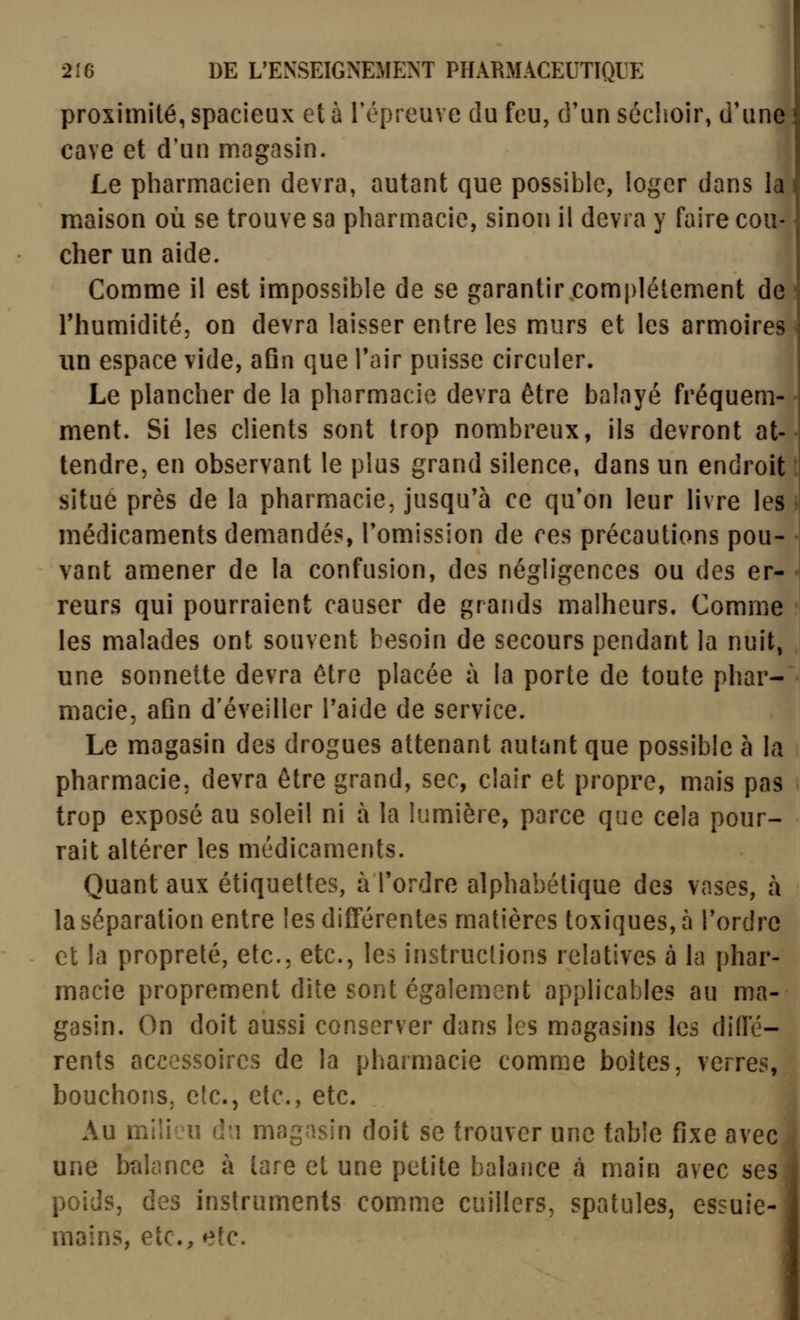 proximité, spacieux et à l'épreuve du feu, d'un séchoir, d'une cave et d'un magasin. Le pharmacien devra, autant que possible, loger dans la maison où se trouve sa pharmacie, sinon il devra y faire cou- cher un aide. Comme il est impossible de se garantir.complètement de rhumidité, on devra laisser entre les murs et les armoires un espace vide, afin que Tair puisse circuler. Le plancher de la pharmacie devra être balayé fréquem- ment. Si les clients sont trop nombreux, ils devront at- tendre, en observant le plus grand silence, dans un endroit situé près de la pharmacie, jusqu'à ce qu'on leur livre les médicaments demandés, l'omission de ces précautions pou- vant amener de la confusion, des négligences ou des er- reurs qui pourraient causer de grands malheurs. Comme les malades ont souvent besoin de secours pendant la nuit, une sonnette devra être placée à la porte de toute phar- macie, afin d'éveiller Taide de service. Le magasin des drogues attenant autant que possible à la pharmacie, devra être grand, sec, clair et propre, mais pas trop exposé au soleil ni à la lumière, parce que cela pour- rait altérer les médicaments. Quant aux étiquettes, à l'ordre alphabétique des vases, à la séparation entre les différentes matières toxiques, à l'ordre et la propreté, etc., etc., les instructions relatives à la phar- macie proprement dite sont également applicables au ma- gasin. On doit aussi conserver dans les magasins les didé- rents accessoires de la pharmacie comme boites, verres, bouchons, etc., etc., etc. Au milieu du magasin doit se trouver une table fixe avec une bîilance à lare et une petite balance cà main avec ses poids, des instruments comme cuillers, spatules, essuie- mains, etc., etc.