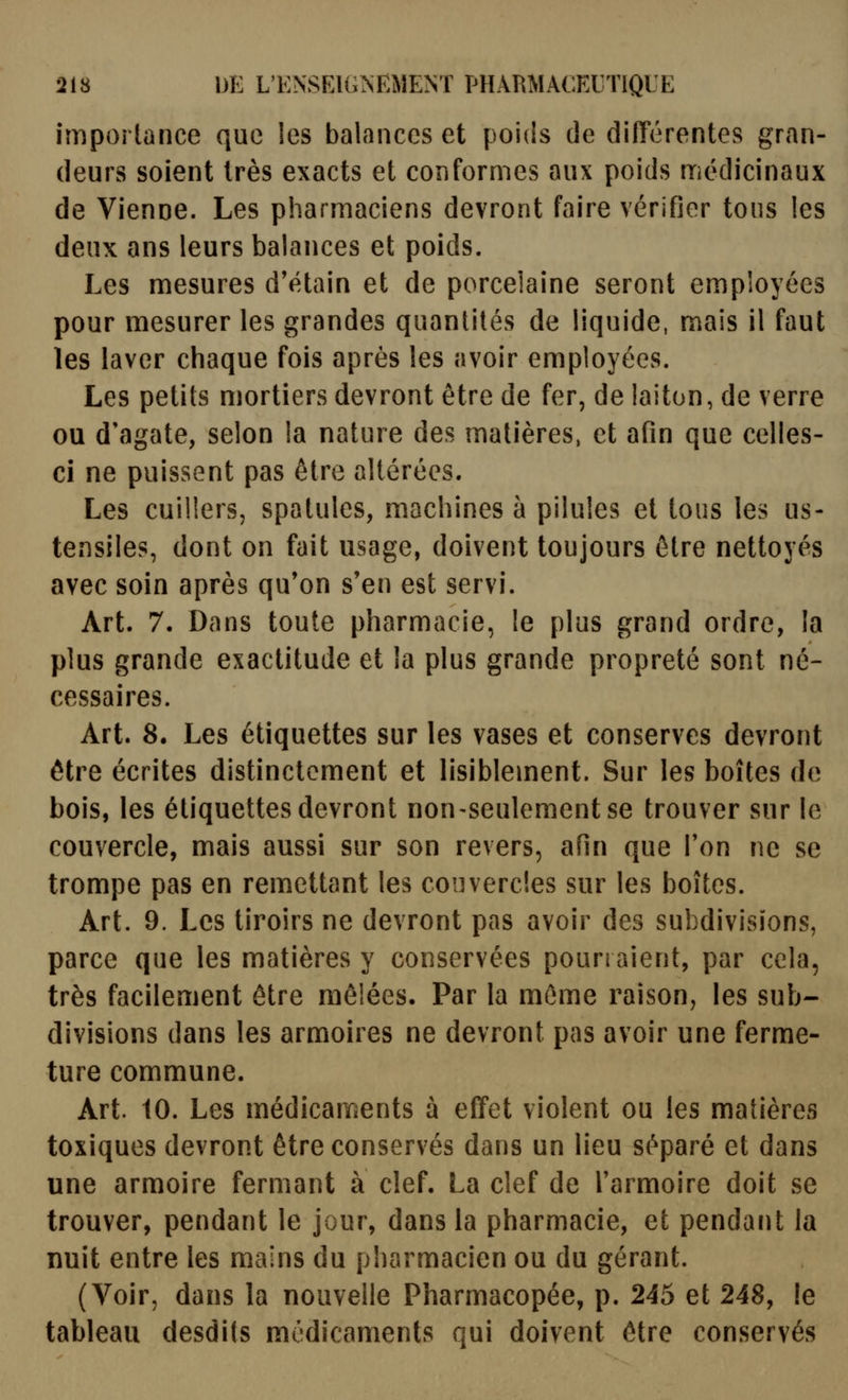 importance que les balances et poids de diiïérentes gran- deurs soient très exacts et conformes aux poids médicinaux de Vienne. Les pharmaciens devront faire vérifier tons les deux ans leurs balances et poids. Les mesures d'étain et de porcelaine seront employées pour mesurer les grandes quantités de liquide, mais il faut les laver chaque fois après les avoir employées. Les petits mortiers devront être de fer, de laiton, de verre ou d'agate, selon la nature des matières, et afin que celles- ci ne puissent pas être altérées. Les cuillers, spatules, machines à pilules et tous les us- tensiles, dont on fait usage, doivent toujours être nettoyés avec soin après qu'on s'en est servi. Art. 7. Dans toute pharmacie, le plus grand ordre, la plus grande exactitude et la plus grande propreté sont né- cessaires. Art. 8. Les étiquettes sur les vases et conserves devront être écrites distinctement et lisiblement. Sur les boîtes de bois, les étiquettes devront non-seulement se trouver sur le couvercle, mais aussi sur son revers, afin que Ton ne se trompe pas en remettant les couvercles sur les boîtes. Art. 9. Les tiroirs ne devront pas avoir des subdivisions, parce que les matières y conservées pourraient, par cela, très facilement être mêlées. Par la môme raison, les sub- divisions dans les armoires ne devront pas avoir une ferme- ture commune. Art. 10. Les médicaments à effet violent ou les matières toxiques devront être conservés dans un lieu séparé et dans une armoire fermant à clef. La clef de Farmoire doit se trouver, pendant le jour, dans la pharmacie, et pendant la nuit entre les mains du pharmacien ou du gérant. (Voir, dans la nouvelle Pharmacopée, p. 245 et 248, !e tableau desdits médicaments qui doivent être conservés