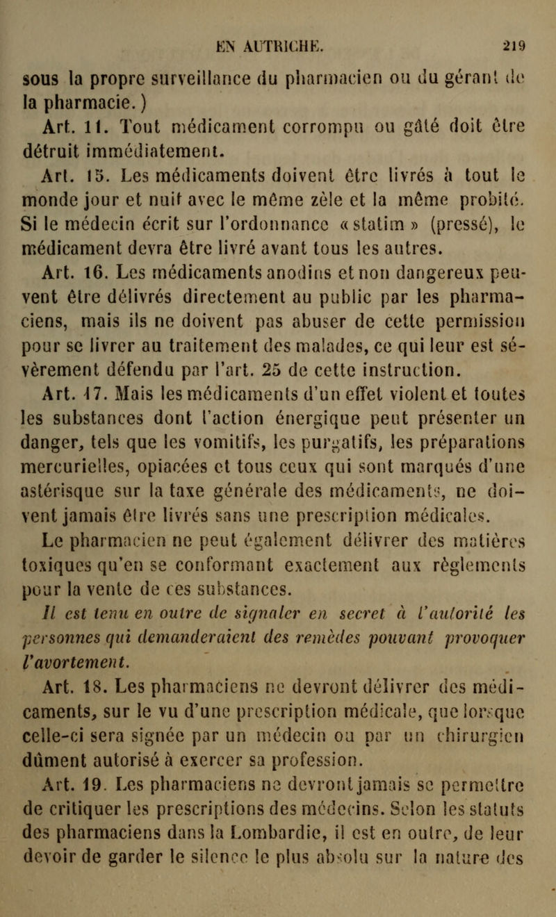 SOUS la propre surveillance du pharmacien ou du gérant de la pharmacie.) Art. 11. Tout médicament corrompu ou gâté doit être détruit immédiatement. An. 15. Les médicaments doivent être livrés à tout le monde jour et nuit avec le môme zèle et la même probité. Si le médecin écrit sur l'ordonnance «statim » (pressé), le médicament devra être livré avant tous les autres. Art. 16. Les médicaments anodins et non dangereux peu- vent être délivrés directement au public par les pharma- ciens, mais ils ne doivent pas abuser de cette permission pour se livrer au traitement des malades, ce qui leur est sé- vèrement défendu par l'art. 25 de cette instruction. Art. 17. Mais les m.édicaments d'un effet violent et toutes les substances dont l'action énergique pent présenter un danger, tels que les vomitifs, les purgatifs, les préparations mercurielles, opiacées et tous ceux qui sont marqués d'une astérisque sur la taxe générale des médicaments?, ne doi- vent jamais êlre livrés sans une prescripiion médicales. Le pharmacien ne peut également délivrer des matières toxiques qu'en se conformant exactement aux règlemenls pour la vente de ces substances. // est teint en outre de signaler en secret à Vaulorilé les personnes qui demanderaient des remèdes pouvant provoquer Vavortement. Art. 18. Les pharmaciens ne devront délivrer des médi- caments, sur le vu d'une prescription médicale, que lor que celle-ci sera signée par un médecin ou par v,\\ chirurgien dûment autorisé à exercer sa profession. Art. 19. Les pharmaciens ne devront jamais se permettre de critiquer les prescriptions des médecins. Selon les statuts des pharmaciens dans la Lombardie, il est en outre, de leur devoir de garder le silence le plus ab^o!u sur la nature des