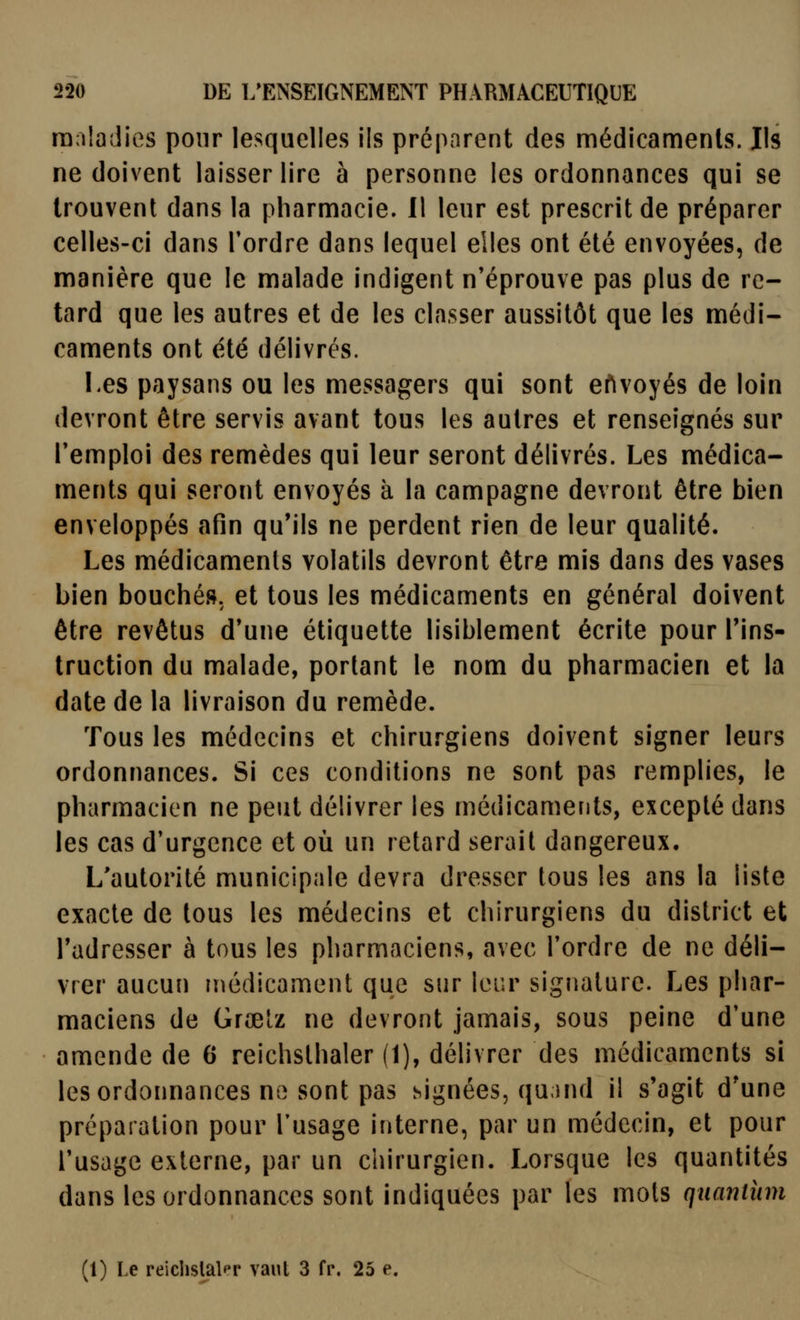 raaîadies pour lesquelles ils préparent des médicamenls. Ils ne doivent laisser lire à personne les ordonnances qui se trouvent dans la pharmacie. Il leur est prescrit de préparer celles-ci dans Tordre dans lequel elles ont été envoyées, de manière que le malade indigent n'éprouve pas plus de re- tard que les autres et de les classer aussitôt que les médi- caments ont été délivrés. Les paysans ou les messagers qui sont envoyés de loin devront être servis avant tous les autres et renseignés sur remploi des remèdes qui leur seront délivrés. Les médica- ments qui seront envoyés à la campagne devront être bien enveloppés afin qu'ils ne perdent rien de leur qualité. Les médicamenls volatils devront être mis dans des vases bien bouchés, et tous les médicaments en général doivent être revêtus d'une étiquette lisiblement écrite pour l'ins- truction du malade, portant le nom du pharmacien et la date de la livraison du remède. Tous les médecins et chirurgiens doivent signer leurs ordonnances. Si ces conditions ne sont pas remplies, le pharmacien ne peut délivrer les médicaments, excepté dans les cas d'urgence et où un retard serait dangereux. L'autorité municipale devra dresser tous les ans la liste exacte de tous les médecins et chirurgiens du district et l'adresser à tous les pharmaciens, avec l'ordre de ne déli- vrer aucuîi médicament que sur leur signature. Les phar- maciens de Grœiz ne devront jamais, sous peine d'une amende de 6 reichsthaler (1), délivrer des médicaments si les ordonnances no sont pas signées, qu;)nd il s'agit d'une préparation pour l'usage interne, par un médecin, et pour l'usage externe, par un chirurgien. Lorsque les quantités dans les ordonnances sont indiquées par les mots qnantiim (1) Le reiclislalpr vaut 3 fp. 25 e.