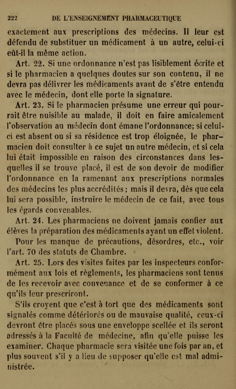 exactement aux prescriptions des médecins. Il leur est défendu de substituer un médicament à un autre, celui-ci eût-il la môme action. Art. 22. Si une ordonnance n'est pas lisiblement écrite et si le pharmacien a quelques doutes sur son contenu, il ne devra pas délivrer les médicaments avant de s'être entendu avec le médecin, dont elle porte la signature. Art. 23. Si le pharmacien présume une erreur qui pour- rait être nuisible au malade, il doit en faire amicalement l'observation au médecin dont émane l'ordonnance; si celui- ci est absent ou si sa résidence est trop éloignée, le phar- macien doit consulter h ce sujet un autre médecin, et si cela lui était impossible en raison des circonstances dans les- quelles il se trouve placé, il est de son devoir de modifier l'ordonnance en la ramenant aux prescriptions normales des médecins les plus accrédités ; mais il devra, dès que cela lui sera possible, instruire le médecin de ce fait, avec tous les égards convenables. Art. 24. Les pharmaciens ne doivent jamais confier aux élèves la préparatiorj des médicaments ayant un effet violent. Pour les manque de précautions, désordres, etc., voir l'art. 70 des statuts de Chambre. Art. 25. Lors des visites faites par les inspecteurs confor- mément aux lois et règlements, les pharmaciens sont tenus de les recevoir avec convenance et de se conformer à ce qu'ils leur prescriront. S'ils croyent que c'est à tort que des médicaments sont signalés comme détériorés ou de mauvaise qualité, ceux-ci devront être placé:^ sous une enveloppe scellée et ils seront adressés à la Faculté de médecine, afin qu'elle puisse les examiner. Chaque pharmacie sera visitée une fois par an, et plus souvent s'il y a lieu de supposer qu'elle est mal admi- nistrée.