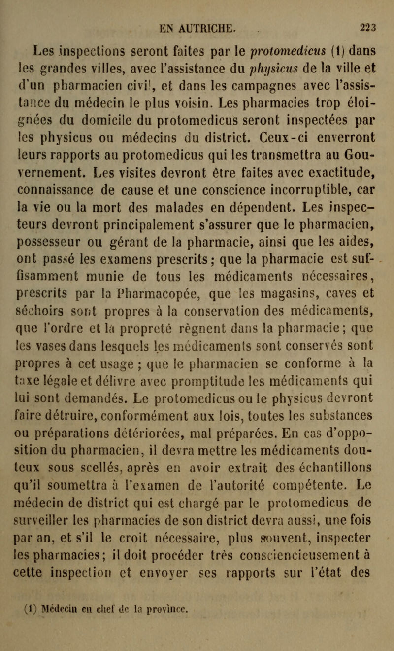 Les inspections seront faites par le protomedicus (1) dans les grandes villes, avec l'assistance du physicus de la ville et d'un pharmacien civiî, et dans les campagnes avec l'assis- tance du médecin le plus voisin. Les pharmacies trop éloi- gnées du domicile du protomedicus seront inspectées par les physicus ou médecins du district. Ceux-ci enverront leurs rapports au protomedicus qui les transmettra au Gou- vernement. Les visites devront être faites avec exactitude, connaissance de cause et une conscience incorruptible, car la vie ou la mort des malades en dépendent. Les inspec- teurs devront principalement s'assurer que le pharmacien, possesseur ou gérant de la pharmacie, ainsi que les aides, ont passé les examens prescrits; que la pharmacie est suf- fisamment munie de tous les médicaments nécessaires, prescrits par la Pharmacopée, que les magasins, caves et séchoirs sont propres à la conservation des médicaments, que l'ordre et la propreté régnent dans la pharmacie; que les vases dans lesquels les médicaments sont conservés sont propres à cet usage ; que le pharmacien se conforme à la tnxe légale et délivre avec promptitude les médicaments qui lui sont demandés. Le protomedicus ou le physicus devront faire détruire, conformément aux lois, toutes les substances ou préparations détériorées, mal préparées. En cas d'oppo- sition du pharmacien, il devra mettre les médicaments dou- teux sous scellés, après en avoir extrait des échantillons qu'il soumettra à l'examen de l'autorité compétente. Le médecin de district qui est chargé par le protomedicus de surveiller les pharmacies de son district devra aussi, une fois par an, et s'il le croit nécessaire, plus ^)uvent, inspecter les pharmacies; il doit procéder très consciencieusement à cette inspection et envoyer ses rappoits sur l'état des (1) Médecin eu cliel tic la province.