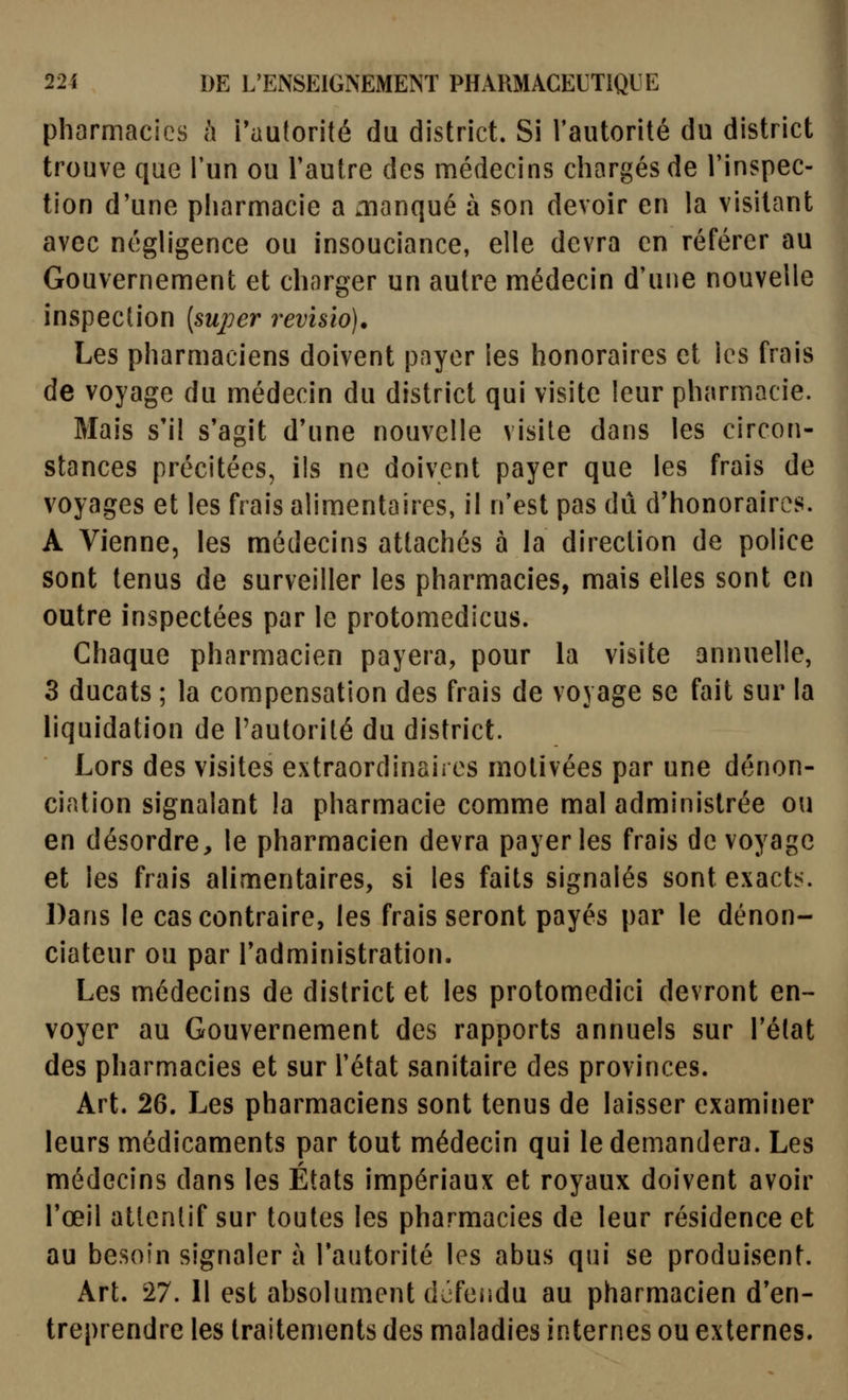 pharmacies h Tautorité du district. Si Tautorité du district trouve que l'un ou l'autre des médecins chargés de l'inspec- tion d'une pharmacie a aianqué à son devoir en la visitant avec néghgence ou insouciance, elle devra en référer au Gouvernement et charger un autre médecin d'une nouvelle inspection {super 7'evisio). Les pharmaciens doivent payer les honoraires et les frais de voyage du médecin du district qui visite leur pharmacie. Mais s'il s'agit d'une nouvelle visite dans les circon- stances précitées, ils ne doivent payer que les frais de voyages et les frais alimentaires, il n'est pas dû d'honoraires. A Vienne, les médecins attachés à la direction de police sont tenus de surveiller les pharmacies, mais elles sont en outre inspectées par le protomedicus. Chaque pharmacien payera, pour la visite annuelle, 3 ducats ; la compensation des frais de voyage se fait sur la liquidation de l'autorité du district. Lors des visites extraordinaii es motivées par une dénon- ciation signalant la pharmacie comme mal administrée ou en désordre, le pharmacien devra payer les frais de voyage et les frais alimentaires, si les faits signalés sont exacte. Dans le cas contraire, les frais seront payés par le dénon- ciateur ou par l'administration. Les médecins de district et les protomedici devront en- voyer au Gouvernement des rapports annuels sur l'élat des pharmacies et sur l'état sanitaire des provinces. Art. 26. Les pharmaciens sont tenus de laisser examiner leurs médicaments par tout médecin qui le demandera. Les médecins dans les États impériaux et royaux doivent avoir l'œil attentif sur toutes les pharmacies de leur résidence et au besoin signaler à l'autorité les abus qui se produisent. Art. 27. Il est absolument défendu au pharmacien d'en- treprendre les traitements des maladies internes ou externes.