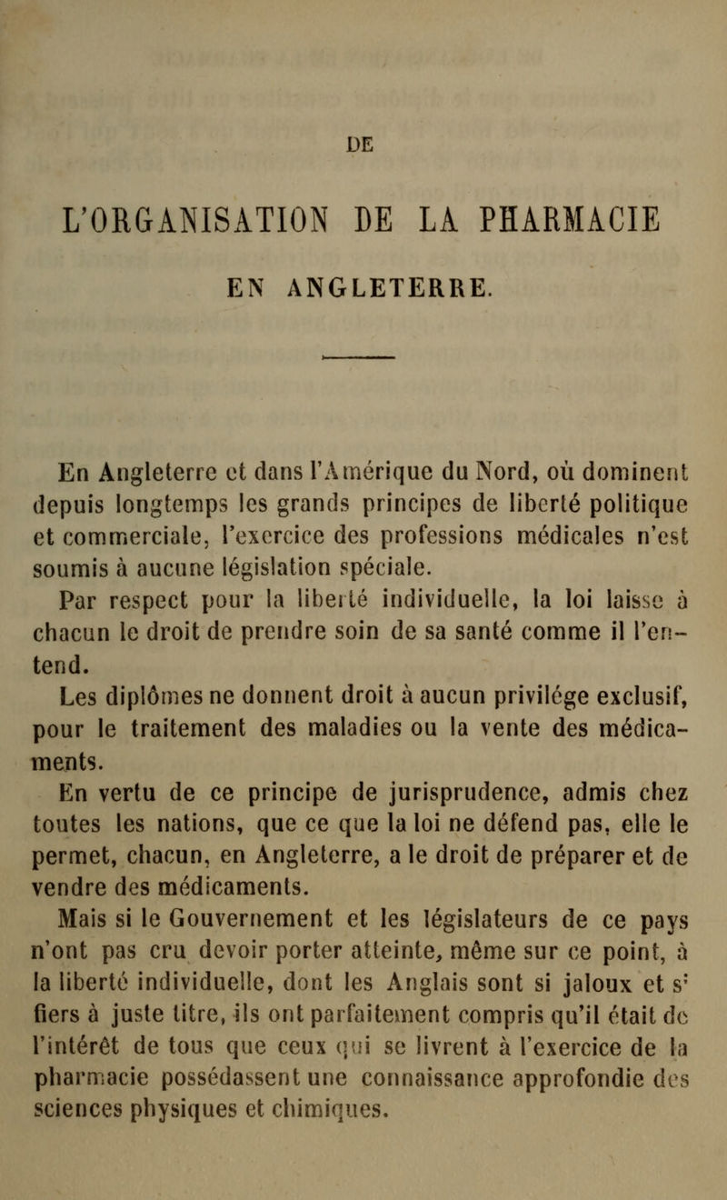 DE ^ORGANISATION DE LA PHARMACIE EN ANGLETERRE. En Angleterre et dans rAmérique du Nord, où dominent depuis longtemps les grands principes de liberté politique et commerciale, Texercice des professions médicales n'est soumis à aucune législation spéciale. Par respect pour la libellé individuelle, la loi laisse à chacun le droit de prendre soin de sa santé comme il l'en- tend. Les diplômes ne donnent droit à aucun privilège exclusif, pour le traitement des maladies ou la vente des médica- ments. En vertu de ce principe de jurisprudence, admis chez toutes les nations, que ce que la loi ne défend pas, elle le permet, chacun, en Angleterre, a le droit de préparer et de vendre des médicaments. Mais si le Gouvernement et les législateurs de ce pays n'ont pas cru devoir porter atteinte, même sur ce point, à la liberté individuelle, dont les Anglais sont si jaloux et s* fiers à juste titre, ils ont parfaitement compris qu'il était de l'intérêt de tous que ceux qui se livrent à l'exercice de la pharmacie possédassent une connaissance approfondie des sciences physiques et chimiques.