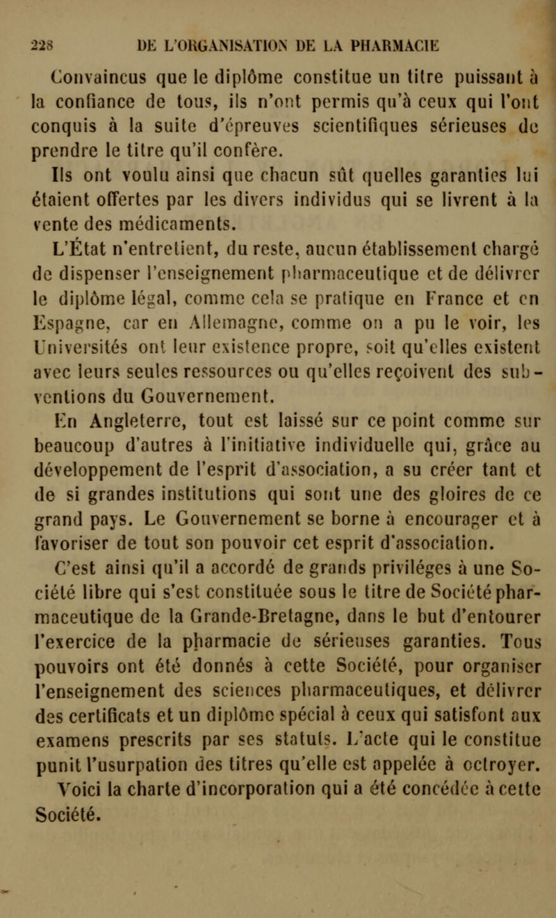 Convaincus que le diplôme constitue un titre puissant h la confiance de tous, ils n'ont permis qu'à ceux qui Tout conquis à la suite d'épreuves scientifiques sérieuses de prendre le titre qu'il confère. Ils ont voulu ainsi que chacun sût quelles garanties lui étaient offertes par les divers individus qui se livrent à la vente des médicaments. L'État n'entretient, du reste, aucun établissement chargé de dispenser l'enseignement pharmaceutique et de délivrer le diplôme légal, comme cela se pratique en France et en Espagne, car en Allemagne, comme on a pu le voir, les Universités ont leur existence propre, soit qu'elles existent avec leurs seules ressources ou qu'elles reçoivent des sub- ventions du Gouvernement. Va\ Angleterre, tout est laissé sur ce point comme sur beaucoup d'autres à l'initiative individuelle qui, grâce au développement de l'esprit d'association, a su créer tant et de si grandes institutions qui sont une des gloires de ce grand pays. Le Gouvernement se borne à encourager et à favoriser de tout son pouvoir cet esprit d'association. C'est ainsi qu'il a accordé de grands privilèges à une So- ciété libre qui s'est constituée sous le titre de Société phar- maceutique de la Grande-Bretagne, dans le but d'entourer l'exercice de la pharmacie de sérieuses garanties. Tous pouvoirs ont été donnés à cette Société, pour organiser l'enseignement des sciences pharmaceutiques, et délivrer des certificats et un diplôme spécial à ceux qui satisfont aux examens prescrits par ses statuts. 1/acte qui le constitue punit l'usurpation des titres qu'elle est appelée à octroyer. Voici la charte d'incorporation qui a été concédée à celte Société.