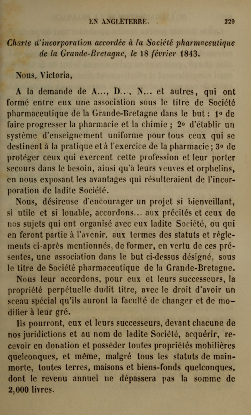 Charte d'incorporation accordée à la Société pharnuiceutique de la Grande-Bretagne, le 18 février 1843. Nous, Victoria, A la demande de A..., D.. , N... et autres, qui ont formé entre eux une association sous le litre de Société pharmaceutique de la Grande-Bretagne dans le but : !<> de faire progresser la pharmacie et la chimie ; 2© d'établir un sysicme d'enseignement uniforme pour tous ceux qui se destinent à la pratique et à l'exercice de la pharmacie; 3o de protéger ceux qui exercent cette profession et leur porter secours dans le besoin, ainsi qu'à leurs veuves et orphelins, en nous exposant les avantages qui résulteraient de Tincor- poration de ladite Société. Nous, désireuse d'encourager un projet si bienveillant, si utile et si louable, accordons... aux précités et ceux de nos sujets qui ont organisé avec eux ladite Société, ou qui en feront partie à l'avenir, aux termes des statuts et règle- ments ciaprcs mentionnés, de former, en vertu de ces pré- sentes, une association dans le but ci-dessus désigné, sous le titre de Société pharmaceutique de la Grande-Bretagne. Nous leur accordons, pour eux et leurs successeurs, la propriété perpétuelle dudit titre, avec le droit d'avoir un sceau spécial qu'ils auront la faculté de changer et de mo- dilier à leur gré. Us pourront, eux et leurs successeurs, devant chacune de nos juridictions et au nom de ladite Société, acquérir, re- cevoir en donation et posséder tontes propriétés mobilières quelconques, et même, malgré tous les statuts de main- morte, toutes terres, maisons et biens-fonds quelconques, dont le revenu aimuel ne dépassera pas la somme de 2,000 livres.
