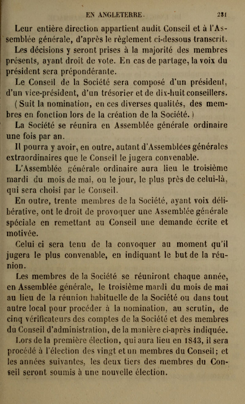 Leur entière direction appartient audit Conseil et à l'As- semblée générale, d'après le règlement ci-dessous transcrit. Les décisions y seront prises à la majorité des membres présents, ayant droit de vote. En cas de partage, la voix du président sera prépondérante. Le Conseil de la Société sera composé d'un président, d'un vice-président, d'un trésorier et de dix-huit conseillers. ( Suit la nomination, en ces diverses qualités, des mem- bres en fonction lors de la création de la Société. ) La Société se réunira en Assemblée générale ordinaire une fois par an. Il pourra y avoir, en outre, autant d'Assemblées générales extraordinaires que le Conseil le jugera convenable. L'Assemblée générale ordinaire aura lieu le troisième mardi du mois de mai, ou le jour, le plus près de celui-là, qui sera choisi par le Conseil. En outre, trente membres de la Société, ayant voix déli- bérative, ont le droit de provoquer une Assemblée générale spéciale en remettant au Conseil une demande écrite et motivée. Celui ci sera tenu de la convoquer au moment qu'il jugera le plus convenable, en indiquant le but de la réu- nion. Les membres de la Société se réuniront chaque année, en Assemblée générale, le troisième mardi du mois de mai au lieu de la réunion habituelle de la Société ou dans tout autre local pour procéder à la nomination, au scrutin, de cinq vérificateurs des comptes de la Société et des membres du Conseil d'administration, de la manière ci-après indiquée. Lors de la première élection, qui aura lieu en 1843, il sera procédé à l'élection des vingt et un membres du Conseil; et les années suivantes, les deux tiers des membres du Con- seil seront soumis à une nouvelle élection.