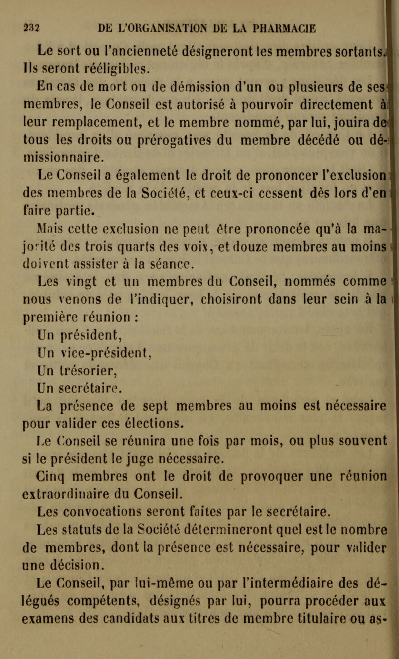 Le sort ou Tancienneté désigneront les membres sortants lis seront rééligihles. \ En cas de mort ou de démission d'un ou plusieurs de ses membres, le Conseil est autorisé à pourvoir directement ai leur remplacement, et le membre nommé, par lui, jouira de tous les droits ou prérogatives du membre décédé ou dé-: missionnaire. Le Conseil a également le droit de prononcer Texclusion des membres de la Société, et ceux-ci cessent dès lors d'en faire partie. Mais cette exclusion ne peut être prononcée qu'à la ma- jorité des trois quarts des voix, et douze membres au moins ^ doivent assister à la séance. Les vingt et un membres du Conseil, nommés comme • nous venons de l'indiquer, choisiront dans leur sein à la première réunion : Un président, Un vice-président, Un trésorier, Un secrétaire. La présence de sept membres au moins est nécessaire pour valider ces élections. Le Conseil se réunira une fois par mois, ou plus souvent si le président le juge nécessaire. Cinq membres ont le droit de provoquer une réunion extraordinaire du Conseil. Les convocations seront faites par le secrétaire. Les statuts de la Société détermineront quel est le nombre de membres, dont la présence est nécessaire, pour valider une décision. Le Conseil, par lui-môme ou par l'intermédiaire des dé- légués compétents, désignés par lui, pourra procéder aux examens des candidats aux titres de membre titulaire ou as-