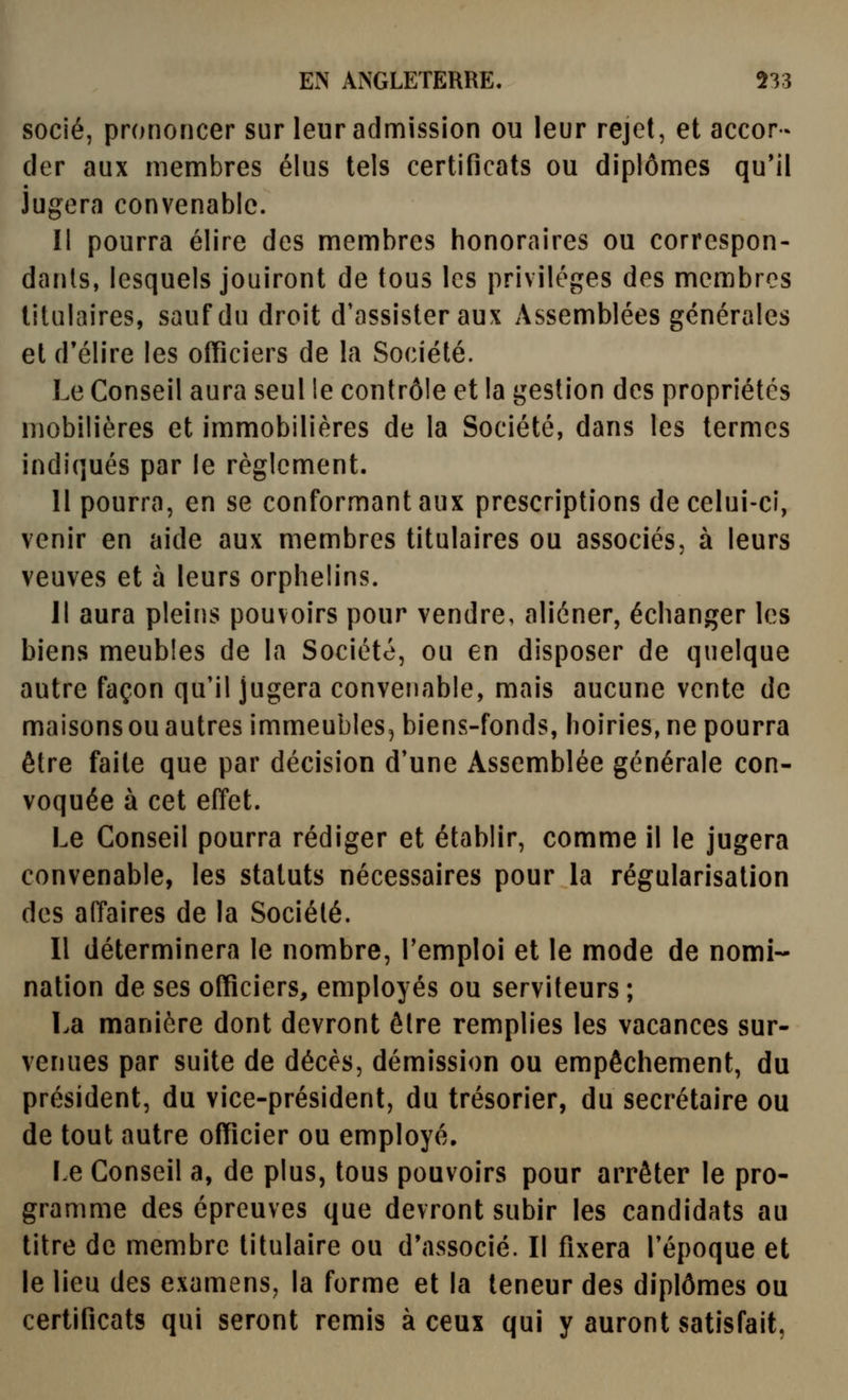socié, prononcer sur leur adnfiission ou leur rejet, et accor- der aux membres élus tels certificats ou diplômes qu'il Jugera convenable. Il pourra élire des membres honoraires ou correspon- dants, lesquels jouiront de tous les privilèges des membres titulaires, sauf du droit d'assister aux Assemblées générales et d'élire les officiers de la Société. Le Conseil aura seul le contrôle et la gestion des propriétés mobilières et immobilières de la Société, dans les termes indiqués par le règlement. 11 pourra, en se conformant aux prescriptions de celui-ci, venir en aide aux membres titulaires ou associés, à leurs veuves et à leurs orphelins. Il aura pleins pouvoirs pour vendre, aliéner, échanger les biens meubles de la Société, ou en disposer de quelque autre façon qu'il jugera convenable, mais aucune vente de maisons ou autres immeubles, biens-fonds, hoiries, ne pourra être faite que par décision d'une Assemblée générale con- voquée à cet effet. Le Conseil pourra rédiger et établir, comme il le jugera convenable, les statuts nécessaires pour la régularisation des affaires de la Société. Il déterminera le nombre, l'emploi et le mode de nomi- nation de ses officiers, employés ou serviteurs ; La manière dont devront être remplies les vacances sur- venues par suite de décès, démission ou empêchement, du président, du vice-président, du trésorier, du secrétaire ou de tout autre officier ou employé. Le Conseil a, de plus, tous pouvoirs pour arrêter le pro- gramme des épreuves que devront subir les candidats au titre de membre titulaire ou d'associé. Il fixera l'époque et le lieu des examens, la forme et la teneur des diplômes ou certificats qui seront remis à ceux qui y auront satisfait,