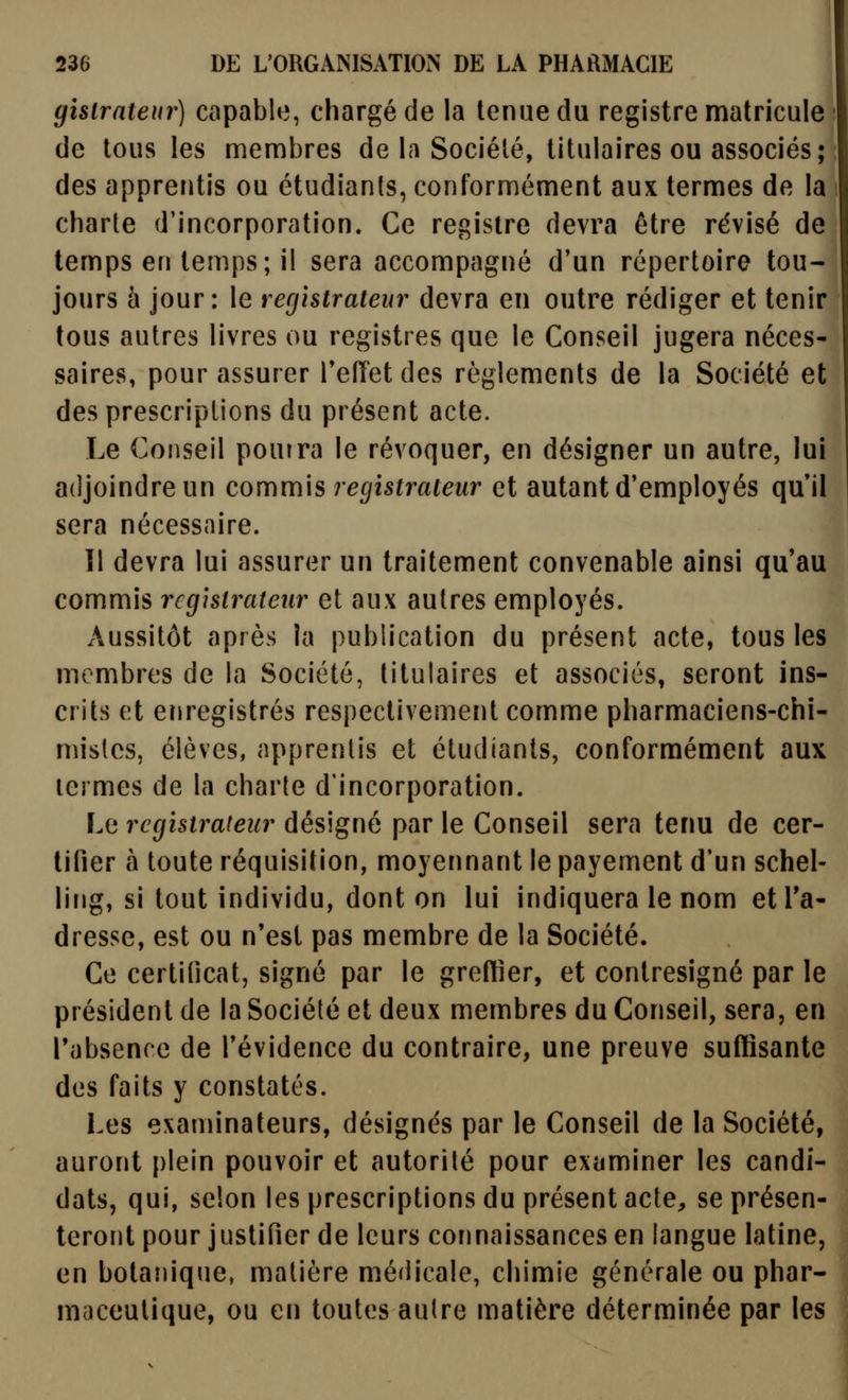 gisirnteur) capable, chargé de la tenue du registre matricule de tous les membres de la Société, titulaires ou associés; des apprentis ou étudianis, conformément aux termes de la charte d'incorporation. Ce registre devra être révisé de temps en temps; il sera accompagné d'un répertoire tou- jours à jour: le registrateur devra en outre rédiger et tenir tous autres livres ou registres que le Conseil jugera néces- saires, pour assurer TefTet des règlements de la Société et des prescriptions du présent acte. Le Conseil pourra le révoquer, en désigner un autre, lui adjoindre un commis registraieur et autant d'employés qu'il sera nécessaire. Il devra lui assurer un traitement convenable ainsi qu'au commis registrateur et aux autres employés. Aussitôt après la publication du présent acte, tous les membres de la Société, titulaires et associés, seront ins- crits et enregistrés respectivement comme pharmaciens-chi- mistes, élèves, apprentis et étudiants, conformément aux termes de la charte d'incorporation. Le registrateur désigné par le Conseil sera tenu de cer- tifier à toute réquisition, moyennant le payement d'un schel- ling, si tout individu, dont on lui indiquera le nom etTa- dresse, est ou n'est pas membre de la Société. Ce certificat, signé par le greffier, et contresigné par le président de la Société et deux membres du Conseil, sera, en l'absence de l'évidence du contraire, une preuve suffisante des faits y constatés. Les examinateurs, désignés par le Conseil de la Société, auront plein pouvoir et autorité pour examiner les candi- dats, qui, selon les prescriptions du présent acte, se présen- teront pour justifier de leurs cormaissances en langue latine, en botanique, matière médicale, chimie générale ou phar- maceutique, ou en toutes autre matière déterminée par les