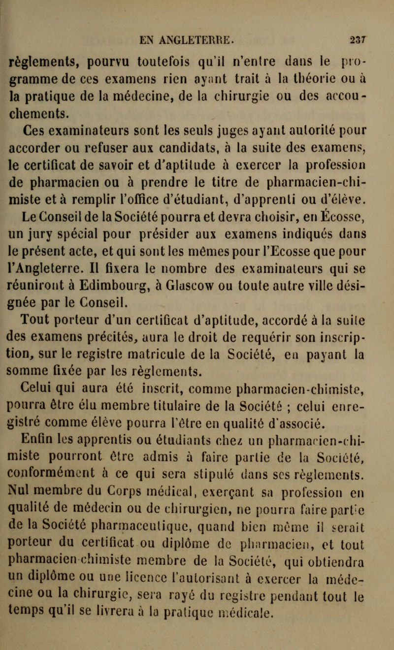 règlements, pourvu toutefois qu'il n'entre dans le pio- gramme de ces exaniens rien ayant trait à la théorie ou à la pratique de la médecine, de la chirurgie ou des accou- chements. Ces examinateurs sont les seuls juges ayant autorité pour accorder ou refuser aux candidats, à la suite des examens, le certificat de savoir et d'aptitude à exercer la profession de pharmacien ou à prendre le titre de pharmacien-chi- miste et à remplir l'office d'étudiant, d'apprenti ou d'élève. Le Conseil de la Société pourra et devra choisir, en Ecosse, un jury spécial pour présider aux examens indiqués dans le présent acte, et qui sont les mêmes pour l'Ecosse que pour l'Angleterre. Il fixera le nombre des examinateurs qui se réuniront à Edimbourg, à Glascow ou toute autre ville dési- gnée par le Conseil. Tout porteur d'un certificat d'aptitude, accordé à la suile des examens précités, aura le droit de requérir son inscrip- tion, sur le registre matricule de la Société, en payant la somme fixée par les règlements. Celui qui aura été inscrit, comme pharmacien-chimiste, pourra être élu membre titulaire de la Société ; celui enre- gistré comme élève pourra fètre en qualité d'associé. Enfin les apprentis ou étudiants chez un pharmarien-chi- miste pourront être admis à faire partie de la Société, conformément à ce qui sera stipulé dans ses règlements. Nul membre du Corps médical, exerçant sa profession en qualité de médecin ou de chirurgien, ne pourra faire partie de la Société pharmaceutique, quand bien même il serait porteur du certificat ou diplôme de phiumacien, et tout pharmacien chimiste membre de la Société, qui obtiendra un diplôme ou une licence fautorisant à exercer la méde- cine ou la chirurgie, sera rayé du registre pendant tout le temps qu'il se livrera à la pratique médicale.