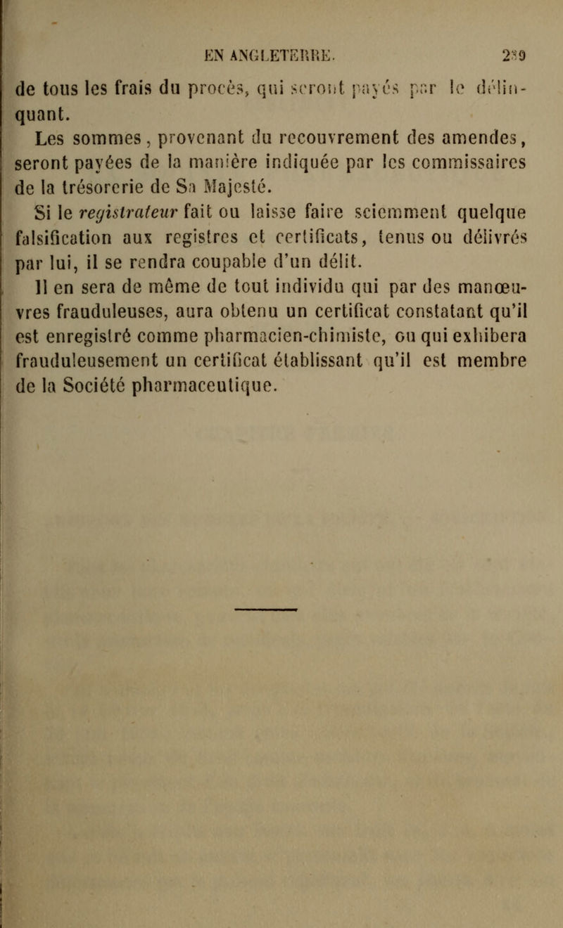 EN ANGLETFJIUE. 2:^9 de tons les frais du procès, qui srroî.'t j ayés pnr lo délin- quant. Les sommes, provenant du recouvrement des amendes, seront payées de la manière indiquée par les commissaires de la trésorerie de Sa Majesté. Si le registrateur fait ou laisse faire sciemment quelque falsification aux registres et certificats, tenus ou délivrés par lui, il se rendra coupable d'un délit. II en sera de même de tout individu qui par des manœu- vres frauduleuses, aura obtenu un certificat constatant qu'il est enregistré comme pharmacien-chimiste, ou qui exhibera frauduleusement un certificat établissant qu'il est membre de la Société pharmaceutique.