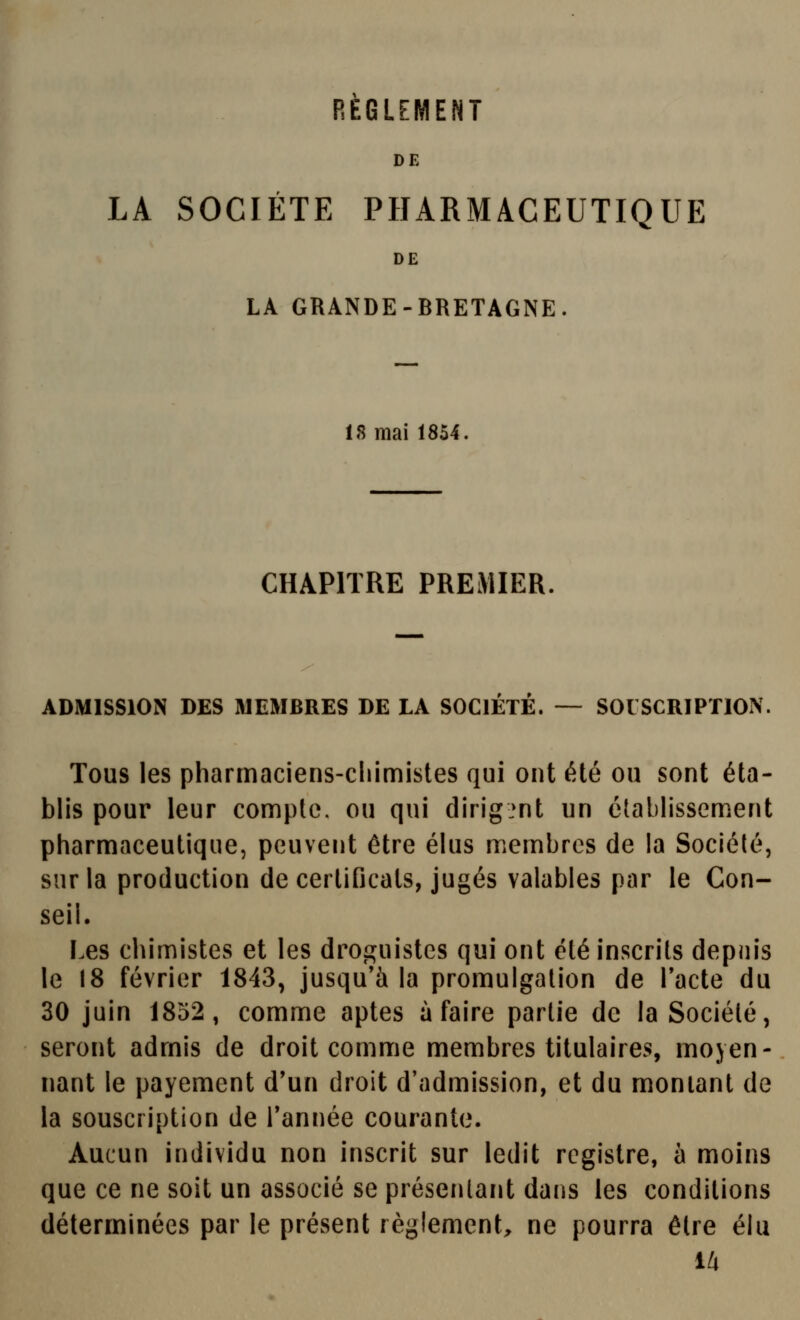 REGLEMENT DE LA SOCIETE PHARMACEUTIQUE DE LA GRANDE-BRETAGNE. 18 mai 1854. CHAPITRE PREMIER. ADMISSION DES MEMBRES DE LA SOCIETE. — SOUSCRIPTION. Tous les pharmaciens-chimistes qui ont été ou sont éta- blis pour leur compte, ou qui dirig.^nt un étabhssem.ent pharmaceutique, peuvent être éhis membres de la Société, sur la production de certificats, jugés valables par le Con- seil. Les chimistes et les droguistes qui ont été inscrits depuis le 18 février 1843, jusqu'à la promulgation de Tacte du 30 juin 1852, comme aptes à faire partie de la Société, seront admis de droit comme membres titulaires, moyen- nant le payement d'un droit d'admission, et du montant de la souscription de Tannée courante. Aucun individu non inscrit sur ledit registre, à moins que ce ne soit un associé se présentant dans les conditions déterminées par le présent règlement, ne pourra être élu 14