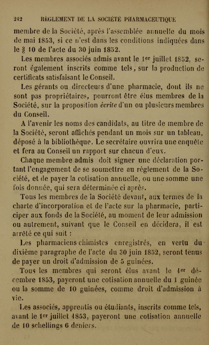 membre de la Société, après l'assembiée oiiniielîc du mois de mai 1853, si ce ifest dans les conditions indiquées dans le § 10 de l'acte du ao juin 1852. Les membres associés admis avant le î^r juillet 1852, se- ront également inscrits comme tels^ sur la production do certificats satisfaisant le Conseil. Les gérants ou directeurs d'une pharmacie, dont ils ne sont pas propriétaires, pourront être élus membres de la Société, sur la proposition écrite ù\\y\ ou plusieurs membres du Conseil. A Tavenir les noms des candidats, au litre de membre de la Société, seront affichés pendant un mois sur un tableau, déposé à la bibliothèque. Le secrétaire ouvrira une enquête et fera au Conseil un rapport sur chacun d'eux. Chaque membre admis doit signer une déclaration por- tant rengagement de se soumettre au règlement de la So- ciété, et de payer la cotisation annuelle, ou une somme une fois donîiée, qui sera déterminée ci aj)rè?. Tous les membres de la Société devant, aux termes de la charte d'incorporation et de l'acte sur la pharmacie, parti- ciper aux fonds de la Société, au moment de leur admission ou autrement, suivant que le Conseil en décidera, il est arrêté ce qui suit : Les pharmaciens chimistes enregistrés, en vertu du dixième paragraphe de l'acte du 30 juin 1852, seront tenus de payer un droit d'admission de 5 guinées. Tous les membres qui seront élus avant le \^r dé- cembre 1853, payeront une cotisation annuelle du 1 guinée ou la somme de 10 guinées, comme droit d'admission à vie. Les associés, apprentis ou étudiants, inscrits comme tels, avant le 1er juillet-1853, payeront une cotisation annuelle de 10 schellings 6 deniers.