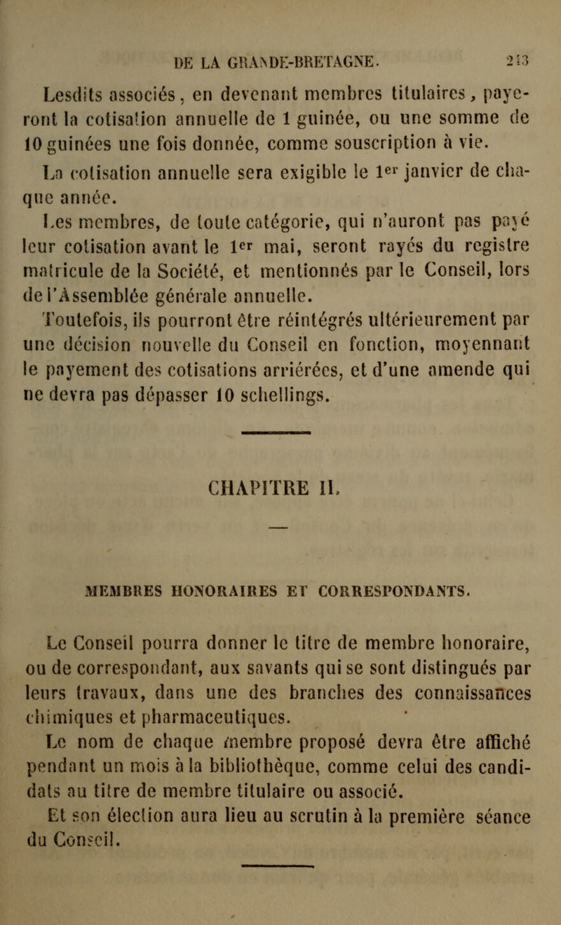 Lesdits associés, en devenant membres titulaires, paye- ront la cotisadon annuelle de 1 guinée, ou une somme de lOguinées une fois donnée, comme souscription à vie. La cotisation annuelle sera exigible le 1^^ janvier de cha- que année. Les membres, de toute catégorie, qui n'auront pas pajé leur cotisation avant le l^r mai, seront rayés du registre matricule de la Société, et mentionnés par le Conseil, lors deTÀssemblée générale annuelle. Toutefois, ils pourront être réintégrés ultérieurement par une décision nouvelle du Conseil en fonction, moyennant le payement des cotisations arriérées, et d'une amende qui ne devra pas dépasser 10 scliellings. CHAPITRE II, MEMBRES HONORAIRES El CORRESPONDANTS. Le Conseil pourra donner le titre de membre honoraire, ou de correspondant, aux savants qui se sont distingués par leurs travaux, dans une des branches des connaissances chimiques et pharmaceutiques. Le nom de chaque /nembre proposé devra être affiché pendant un mois à la bibliothèque, comme celui des candi- dats au titre de mem.bre titulaire ou associé. Et son élection aura lieu au scrutin à la première séance du Conseil.