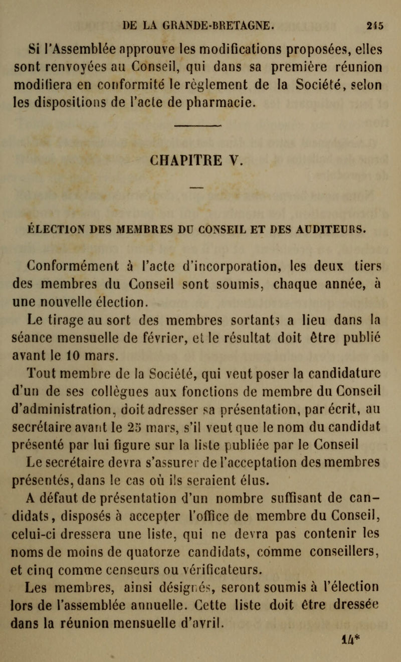 Si l'Assemblée approuve les modifications proposées, elles sont renvoyées au Conseil, qui dans sa première réunion modiliera en conformité le règlement de la Société, selon les dispositions de l'acte de pharmacie. CHAPITRE V. ELECTION DES MEMBRES DU CONSEIL ET DES AUDITEURS. Conformément à Tactc d'incorporation, les deux tiers des membres du Conseil sont soumis, chaque année, à une nouvelle élection. Le tirage au sort des membres sortants a lieu dans la séance mensuelle de février, el le résultat doit être publié avant le 10 mars. Tout membre de la Société, qui veut poser la candidature d'un de ses collègues aux fonctions de membre du Conseil d'administration, doit adresser sa présentation, par écrit, au secrétaire avant le 25 mars, s'il veut que le nom du candidat présenté par lui figure sur la liste publiée par le Conseil Le secrétaire devra s'assurer de l'acceptation des membres présentés, dans le cas où ils seraient élus. A défaut de présentation d'un nombre suffisant de can- didats, disposés à accepter l'office de membre du Conseil, celui-ci dressera une liste, qui ne devra pas contenir les noms de moins de quatorze candidats, comme conseillers, et cinq comme censeurs ou vérificateurs. Les membres, ainsi désignés, seront soumis à l'élection lors de l'assemblée animelle. Cette liste doit être dressée dans la réunion mensuelle d'avril. 14*