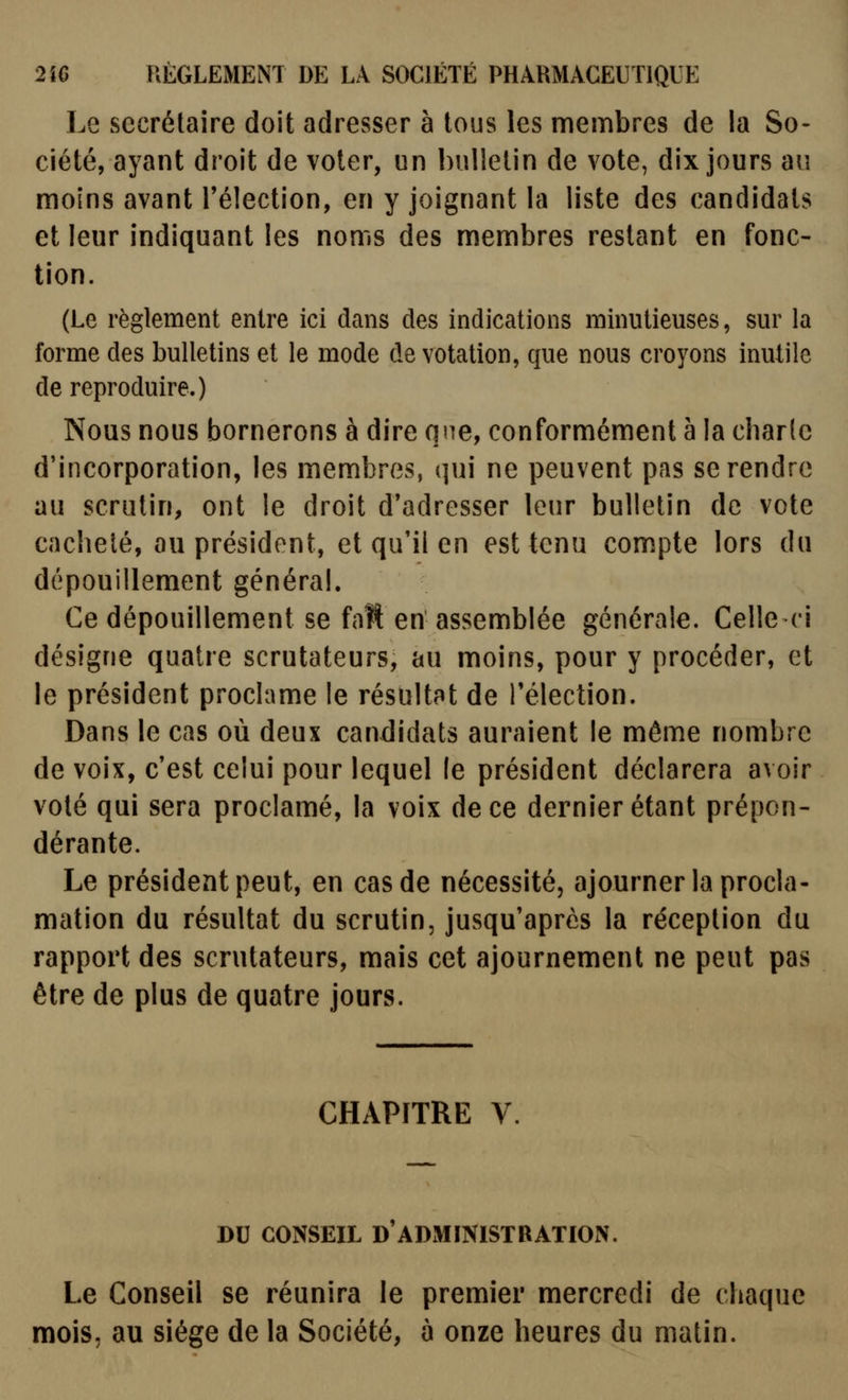 Le secrétaire doit adresser à tous les membres de la So- ciété, ayant droit de voler, un bulletin de vote, dix jours au moins avant l'élection, en y joignant la liste des candidats et leur indiquant les noms des membres restant en fonc- tion. (Le règlement entre ici dans des indications minutieuses, sur la forme des bulletins et le mode de votation, que nous croyons inutile de reproduire.) Nous nous bornerons à dire qne, conformément à la cbarlc d'incorporation, les membres, qui ne peuvent pas se rendre au scrutin, ont le droit d'adresser leur bulletin de vote cacheté, au président, et qu'il en est tenu compte lors du dépouillement général. Ce dépouillement se fait en assemblée générale. Celle ci désigne quatre scrutateurs, au moins, pour y procéder, et le président proclame le résultat de l'élection. Dans le cas où deux candidats auraient le même nombre de voix, c'est celui pour lequel le président déclarera avoir voté qui sera proclamé, la voix de ce dernier étant prépon- dérante. Le président peut, en cas de nécessité, ajourner la procla- mation du résultat du scrutin, jusqu'après la réception du rapport des scrutateurs, mais cet ajournement ne peut pas être de plus de quatre jours. CHAPITRE V. DU CONSEIL D ADMINISTRATION. Le Conseil se réunira le premier mercredi de chaque mois, au siège de la Société, à onze heures du matin.