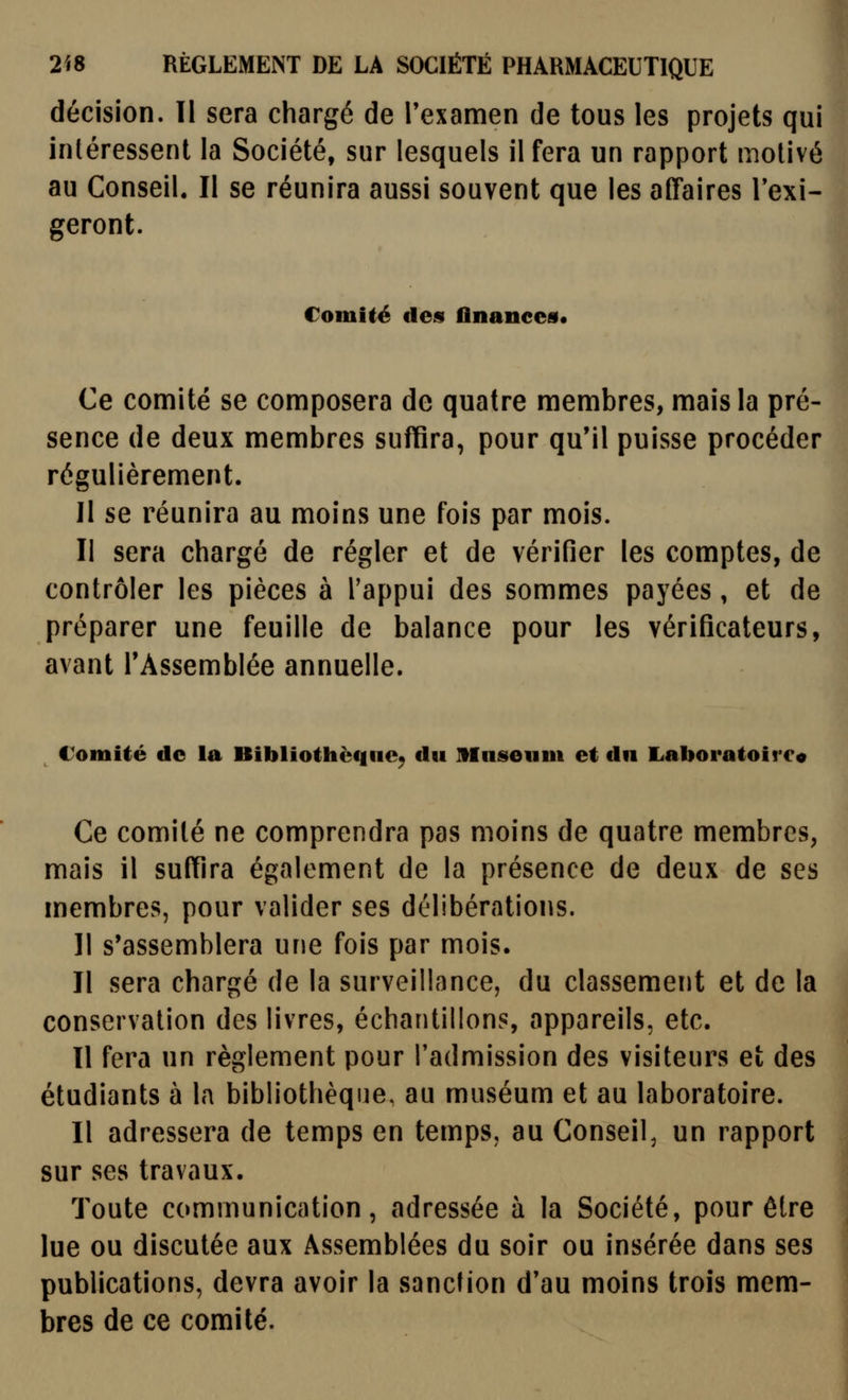 décision. Il sera chargé de l'examen de tous les projets qui intéressent la Société, sur lesquels il fera un rapport motivé au Conseil. Il se réunira aussi souvent que les affaires Texi- geront. Comité des finanees. Ce comité se composera de quatre membres, mais la pré- sence de deux membres suffira, pour qu'il puisse procéder régulièrement. Il se réunira au moins une fois par mois. II sera chargé de régler et de vérifier les comptes, de contrôler les pièces à l'appui des sommes payées, et de préparer une feuille de balance pour les vérificateurs, avant l'Assemblée annuelle. Comité de la Bibliothèque^ du muséum et du Laboratoirco Ce comité ne comprendra pas moins de quatre membres, mais il suffira également de la présence de deux de ses membres, pour valider ses délibérations. Il s'assemblera une fois par mois. Il sera chargé de la surveillance, du classement et de la conservation des livres, échantillons, appareils, etc. Il fera un règlement pour l'admission des visiteurs et des étudiants à la bibliothèque, au muséum et au laboratoire. Il adressera de temps en temps, au Conseil, un rapport sur ses travaux. Toute communication, adressée à la Société, pour être lue ou discutée aux Assemblées du soir ou insérée dans ses publications, devra avoir la sanction d'au moins trois mem- bres de ce comité.