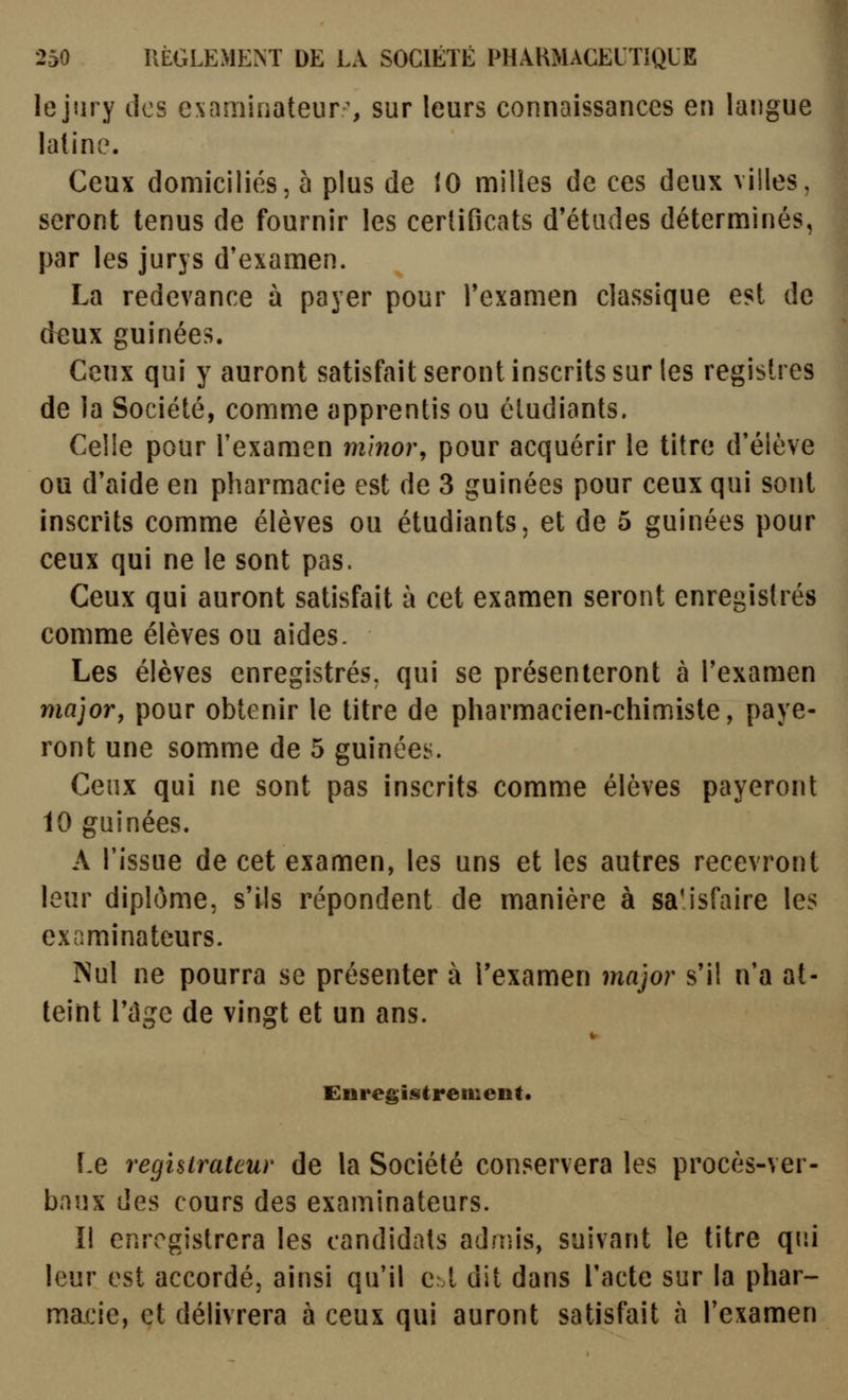 lejiiry des examifiateur^ sur leurs connaissances en langue latinv'^. Ceux domiciliés, 5 plus de 10 milles de ces deux villes, seront tenus de fournir les certificats d'études déterminés, j3ar les jurys d'examen. La redevance à payer pour l'examen classique est de deux guinées. Ceux qui y auront satisfait seront inscrits sur les registres de la Société, comme apprentis ou étudiants. Celle pour l'examen m'mor, pour acquérir le titre d'élève ou d'aide en pharmacie est de 3 guinées pour ceux qui sont inscrits comme élèves ou étudiants, et de 5 guinées pour ceux qui ne le sont pas. Ceux qui auront satisfait à cet examen seront enregistrés comme élèves ou aides. Les élèves enregistrés, qui se présenteront à l'examen major, pour obtenir le titre de pharmacien-chimiste, paye- ront une somme de 5 guinées. Ceux qui ne sont pas inscrits comme élèves payeront 10 guinées. A l'issue de cet examen, les uns et les autres recevront leur diplôme, s'ils répondent de manière à satisfaire les examinateurs. Nul ne pourra se présenter à l'examen major s'il n'a at- teint l'cîge de vingt et un ans. Enregislrenient* Le regisirateur de la Société conservera les procès-ver- baux des cours des examinateurs. Il enregistrera les candidats admis, suivant le titre qui leur est accordé, ainsi qu'il qâ dit dans l'acte sur la phar- macie, et délivrera à ceux qui auront satisfait à l'examen
