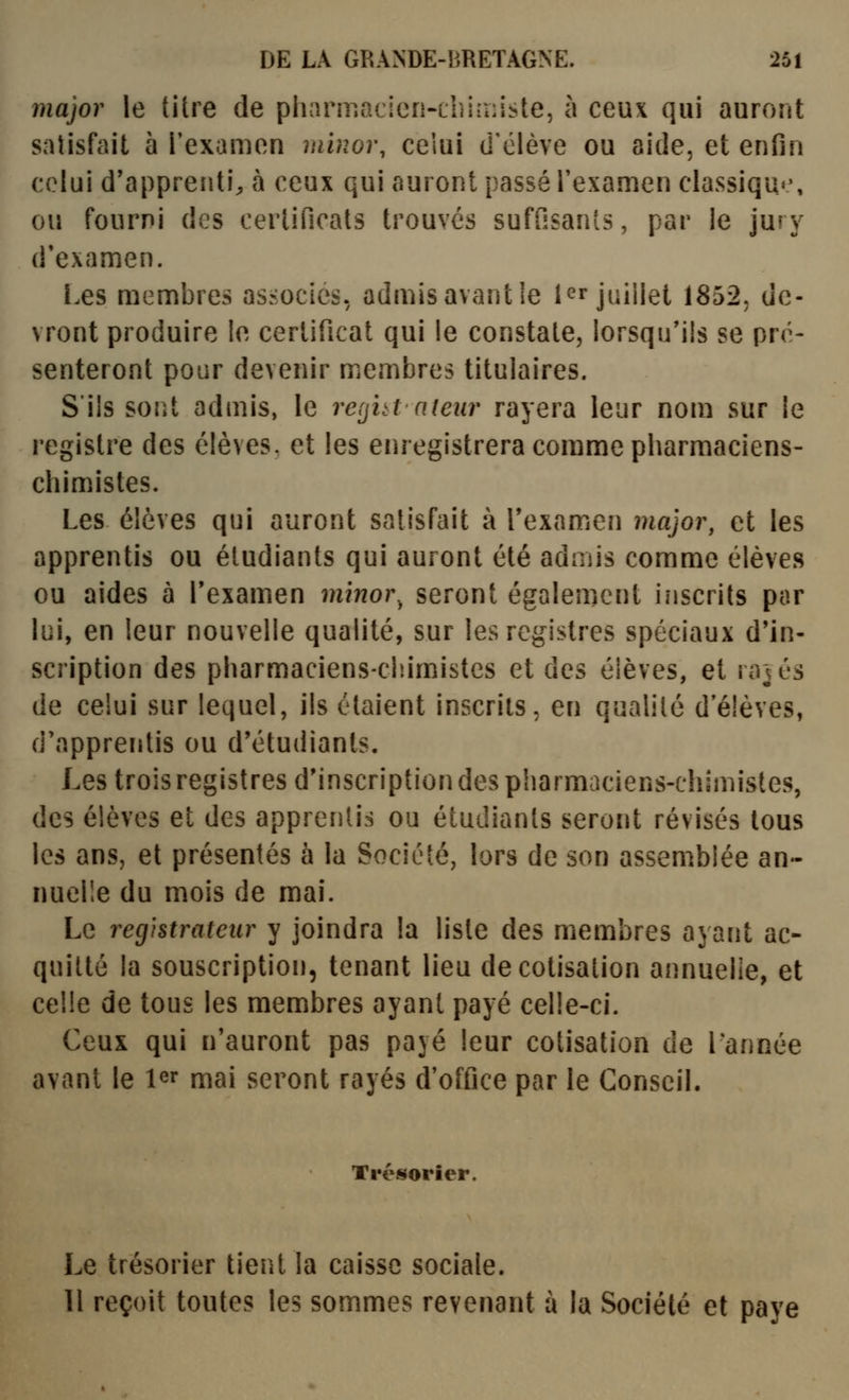 major le titre de pharmacien-thi-niste, à ceux qui auront satisfait à l'examen miuor, ceiui d'élève ou aide, et enfin celui d'apprenti;, à ceux qui auront passé l'examen classiqu»', ou fourni des certificats trouves suffisants, par le jury d'examen. i.es membres associes, admisavantle l^r j^iHei 1852, de- vront produire le certificat qui le constate, lorsqu'ils se pré- senteront pour devenir membres titulaires. S'ils sont admis, le refjhi ateiir rayera leur nom sur le registre des élèves, et les eiuegistrera comme pharmaciens- chimistes. Les élèves qui auront satisfait à Texamen major, et les apprentis ou étudiants qui auront été admis comme élèves ou aides à Texamen minor. seront également inscrits par lui, en leur nouvelle qualité, sur les registres spéciaux d'in- scription des pharmaciens-chimistes et des élèves, et rajés de celui sur lequel, ils étaient inscrits, en qualité d'élèves, d'apprentis ou d'étuiliants. Les trois registres d'inscription des pharmaciens-chimistes, des élèves et des apprentis ou étudiants seront révisés tous les ans, et présentés à la Société, lors de son assemblée an- nuelle du mois de mai. Le registrateur y joindra la liste des membres ayant ac- quitté la souscription, tenant lieu de cotisation annuelle, et celle de tous les membres ayant payé celle-ci. Ceux qui n'auront pas payé leur cotisation de l'année avant le l^r mai seront rayés d'office par le Conseil. Trésorier. Le trésorier tient la caisse sociale. 11 reçoit toutes les sommes revenant à la Société et paye