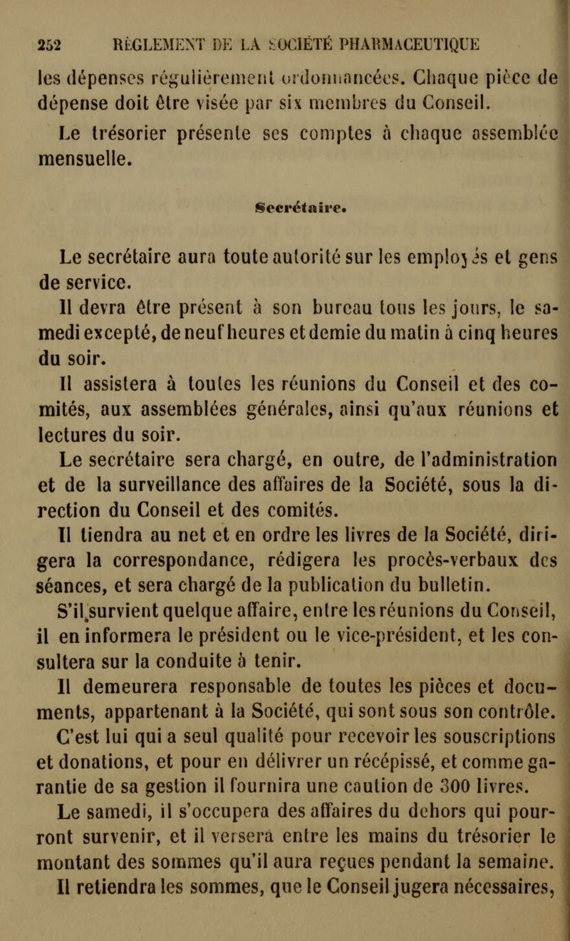 les dépenses régulièremeiil uidoniiaricées. Chaque pièce de dépense doit être visée par six membres du Conseil. Le trésorier présente ses comptes à chaque assemblée mensuelle. §lecrétaii'e« Le secrétaire aura toute autorité sur les emplojis et gens de service. 1 11 devra être présent à son bureau tous les jours, le sa- medi excepté, de neuf heures et demie du matin à cinq heures du soir. Il assistera à toutes les réunions du Conseil et des co- mités, aux assemblées générales, ainsi qu'aux réunions et lectures du soir. Le secrétaire sera chargé, en outre, de Tadministration et de la surveillance des affaires de la Société, sous la di- rection du Conseil et des comités. Il tiendra au net et en ordre les livres de la Société, diri- gera la correspondance, rédigera les procès-verbaux des séances, et sera chargé de la publication du bulletin. S'ilsurvient quelque afTaire, entre les réunions du Conseil, il en informCâ-a le président ou le vice-président, et les con- sultera sur la conduite 5 tenir. Il demeurera responsable de toutes les pièces et docu- ments, appartenant à la Société, qui sont sous son contrôle. C'est lui qui a seul qualité pour recevoir les souscriptions et donations, et pour en délivrer un récépissé, et comme ga- rantie de sa gestion il fournira une caution de 300 livres. Le samedi, il s'occupera des affaires du dehors qui pour- ront survenir, et il versera entre les mains du trésorier le montant des sommes qu'il aura reçues pendant la semaine. Il retiendra les sommes, que le Conseil jugera nécessaires,