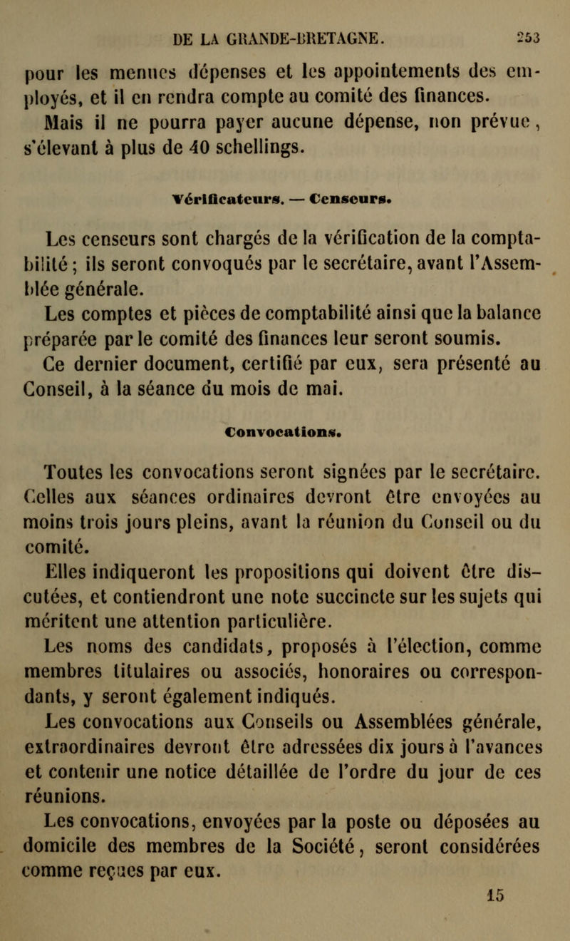 pour les menues dépenses et les appointements des em- ployés, et il en rendra compte au comité des finances. Mais il ne pourra payer aucune dépense, non prévue, s'élevant à plus de 40 schellings. vérificateurs. — Censeurs* Les censeurs sont chargés de la vérification de la compta- bilité ; ils seront convoqués par le secrétaire, avant l'Assem- blée générale. Les comptes et pièces de comptabilité ainsi que la balance préparée parle comité des finances leur seront soumis. Ce dernier document, certifié par eux, sera présenté au Conseil, à la séance du mois de mai. Convocations* Toutes les convocations seront signées par le secrétaire. Celles aux séances ordinaires devront être envoyées au moins trois jours pleins, avant la réunion du Conseil ou du comité. Elles indiqueront les propositions qui doivent être dis- cutées, et contiendront une note succincte sur les sujets qui méritent une attention particulière. Les noms des candidats, proposés à l'élection, comme membres titulaires ou associés, honoraires ou correspon- dants, y seront également indiqués. Les convocations aux Conseils ou Assemblées générale, extraordinaires devront être adressées dix jours à l'avances et contenir une notice détaillée de Tordre du jour de ces réunions. Les convocations, envoyées parla poste ou déposées au domicile des membres de la Société, seront considérées comme reçues par eux. 15