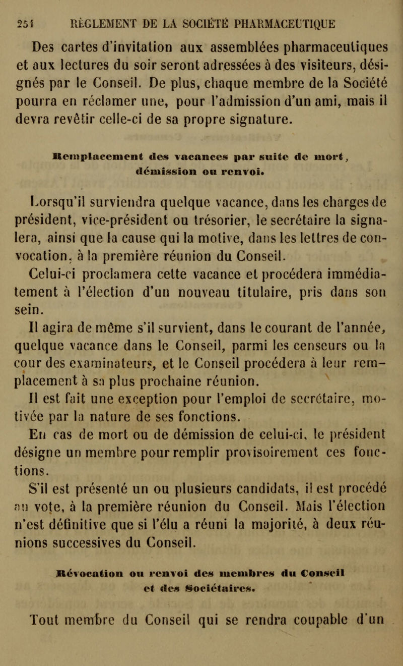 Des cartes d'invitation aux assemblées pharmaceutiques et aux lectures du soir seront adressées à des visiteurs, dési- gnés par le Conseil. De plus, chaque membre de la Société pourra en réclamer une, pour l'admission d'un ami, mais il devra revêtir celle-ci de sa propre signature. Reitiplaccnient des vacances par suite de iiiort^ démission ou renvoi* Lorsqu'il surviendra quelque vacance, dans les charges de président, vice-président ou trésorier, le secrétaire la signa- lera, ainsi que la cause qui la motive, dans les lettres de con- vocation, h la première réunion du Conseil. Celui-ci proclamera cette vacance et procédera immédia- tement à réiection d'un nouveau titulaire, pris dans son sein. Il agira de môme s'il survient, dans le courant de Tannée, quelque vacance dans le Conseil, parmi les censeurs ou In cour des examinateurs, et le Conseil procédera à leur rem- placement à sa plus prochaine réunion. Il est fuit une exception pour l'emploi de secrétaire, mo- tivée par la nature de ses fonctions. En cas de mort ou de démission de celui-ci, le président désigne un membre pour remplir provisoirement ces fonc- tions. S'il est présenté un ou plusieurs candidats, i! est procédé n'j vote, à la première réunion du Conseil. Mais l'élection n'est définitive que si Télu a réuni la majorité, à deux réu- nions successives du Conseil. Révocation ou renvoi des membres du Conseil et des l§ociétuires« Tout membre du Conseil qui se rendra coupable d'un